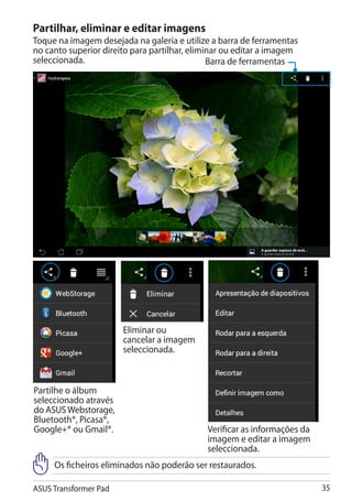 Partilhar, eliminar e editar imagens
Toque na imagem desejada na galeria e utilize a barra de ferramentas
no canto superior direito para partilhar, eliminar ou editar a imagem
seleccionada.                                  Barra de ferramentas




                       Eliminar ou
                       cancelar a imagem
                       seleccionada.



Partilhe o álbum
seleccionado através
do ASUS Webstorage,
Bluetooth®, Picasa®,
Google+® ou Gmail®.                          Verificar as informações da
                                             imagem e editar a imagem
                                             seleccionada.
     Os ficheiros eliminados não poderão ser restaurados.

ASUS Transformer Pad                                                       35
 