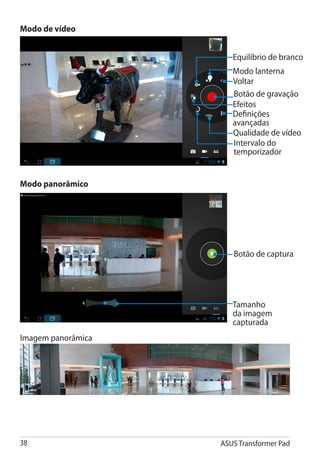 Modo de vídeo


                       Equilíbrio de branco
                       Modo lanterna
                       Voltar
                       Botão de gravação
                       Efeitos
                       Definições
                       avançadas
                       Qualidade de vídeo
                       Intervalo do
                       temporizador


Modo panorâmico




                       Botão de captura




                       Tamanho
                       da imagem
                       capturada
Imagem panorâmica




38                  ASUS Transformer Pad
 