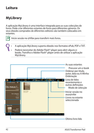 Leitura

MyLibrary

A aplicação MyLibrary é uma interface integrada para as suas colecções de
livros. Pode criar diferentes estantes de livros para diferentes géneros. Os
seus ebooks comprados de diferentes editores são também colocados em
estantes.
     Inicie sessão no @Vibe para transferir mais livros.

     •	   A aplicação MyLibrary suporta ebooks nos formatos ePub, PDF e TXT.
     •	Poderá necessitar do Adobe Flash® player para abrir alguns e-
        books. Transfira o Adobe Flash® player antes de utilizar a aplicação
        MyLibrary.


                                                           As suas estantes
                                                               Procurar um e-book
                                                           Ordenar por título,
                                                           autor, data ou A Minha
                                                           Ordenação
                                                           Lista de lidos
                                                           recentemente e
                                                           outras definições
                                                              Modo de selecção
                                                           Iniciar sessão no
                                                           asus@vibe
                                                           Livros na estante
                                                           seleccionada




                                                           Último livro lido



42                                                         ASUS Transformer Pad
 