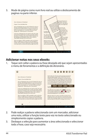 3.	   Mude de página como num livro real ou utilize o deslocamento de
      paginas na parte inferior.




Adicionar notas nos seus ebooks
1.	   Toque sem soltar a palavra ou frase desejada até que sejam apresentados
      o menu de ferramentas e a definição do dicionário.




2.	   Pode realçar a palavra seleccionada com um marcador, adicionar
      uma nota, utilizar a função texto para voz no texto seleccionado ou
      simplesmente copiar a palavra.
3.	   Desloque a selecção para aumentar a área seleccionada e seleccionar
      toda a frase, caso seja necessário.


44                                                       ASUS Transformer Pad
 
