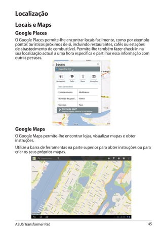 Localização
Locais e Maps
Google Places
O Google Places permite-lhe encontrar locais facilmente, como por exemplo
pontos turísticos próximos de si, incluindo restaurantes, cafés ou estações
de abastecimento de combustível. Permite-lhe também fazer check-in na
sua localização actual a uma hora específica e partilhar essa informação com
outras pessoas.




Google Maps
O Google Maps permite-lhe encontrar lojas, visualizar mapas e obter
instruções.
Utilize a barra de ferramentas na parte superior para obter instruções ou para
criar os seus próprios mapas.




ASUS Transformer Pad                                                        45
 