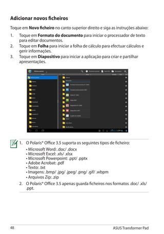 Adicionar novos ficheiros
Toque em Novo ficheiro no canto superior direito e siga as instruções abaixo:
1.	   Toque em Formato do documento para iniciar o processador de texto
      para editar documentos.
2.	   Toque em Folha para iniciar a folha de cálculo para efectuar cálculos e
      gerir informações.
3.	   Toque em Diapositivo para iniciar a aplicação para criar e partilhar
      apresentações.




      1.	 O Polaris® Office 3.5 suporta os seguintes tipos de ficheiro:
      	 • Microsoft Word: .doc/ .docx
      	 • Microsoft Excel: .xls/ .xlsx
      	 • Microsoft Powerpoint: .ppt/ .pptx
      	 • Adobe Acrobat: .pdf
      	 • Texto: .txt
      	 • Imagens: .bmp/ .jpg/ .jpeg/ .png/ .gif/ .wbpm
      	 • Arquivos Zip: .zip
      2. 	 Polaris® Office 3.5 apenas guarda ficheiros nos formatos .doc/ .xls/
           O
           .ppt.




48                                                          ASUS Transformer Pad
 