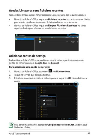 Aceder/Limpar os seus ficheiros recentes
Para aceder e limpar os seus ficheiros recentes, execute uma das seguintes acções:
•	    No ecrã do Polaris® Office toque em Ficheiros recentes no canto superior direito
      para aceder rapidamente aos seus ficheiros editados recentemente.
•	    No ecrã do Polaris® Office toque em Limpar Ficheiros Recentes no canto
      superior direito para eliminar os seus ficheiros recentes.




Adicionar contas de serviço
Pode utilizar o Polaris® Office para editar os seus ficheiros a partir de serviços de
gestão de ficheiros como o Google docs e o Box.net.
Para adicionar uma conta de serviço:
1.	   No ecrã do Polaris® Office, toque em      Adicionar conta.
2.	   Toque no serviço que deseja adicionar.
3.	   Introduza a conta de e-mail e a palavra-passe e toque em OK para adicionar a
      conta.




      Para obter mais detalhes acerca do Google docs ou do Box.net, visite os seus
      Web sites oficiais.

ASUS Transformer Pad                                                                    49
 