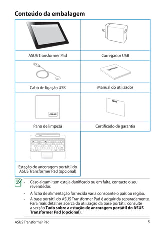 Conteúdo da embalagem




       ASUS Transformer Pad                                             Carregador USB

                                                                                   nual
                                                                            User Ma




        Cabo de ligação USB                                           Manual do utilizador




                     Pano de limpeza                                 Certificado de garantia


                                                         Backspace




         Tab



                                                             Enter
         Caps Lock




         Shift                              Shift              Fn
                                                      PgUp




         Ctrl        Fn        Alt   Ctrl
                                               Home   PgDp    End




  Estação de ancoragem portátil do
  ASUS Transformer Pad (opcional)

     •	Caso algum item esteja danificado ou em falta, contacte o seu
        revendedor.
     •	 A ficha de alimentação fornecida varia consoante o país ou região.
     •	 base portátil do ASUS Transformer Pad é adquirida separadamente.
        A
        Para mais detalhes acerca da utilização da base portátil, consulte
        a secção ���������������������������������� �����������������
                 Tudo sobre a estação de ancoragem portátil do ASUS
        Transformer Pad (opcional).

ASUS Transformer Pad                                                                           
 