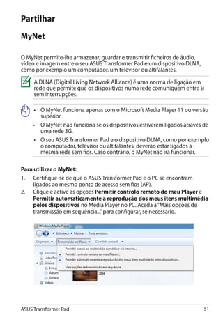 Partilhar
MyNet

O MyNet permite-lhe armazenar, guardar e transmitir ficheiros de áudio,
vídeo e imagem entre o seu ASUS Transformer Pad e um dispositivo DLNA,
como por exemplo um computador, um televisor ou altifalantes.
     A DLNA (Digital Living Network Alliance) é uma norma de ligação em
     rede que permite que os dispositivos numa rede comuniquem entre si
     sem interrupções.

     •	 MyNet funciona apenas com o Microsoft Media Player 11 ou versão
        O
        superior.
     •	 MyNet não funciona se os dispositivos estiverem ligados através de
        O
        uma rede 3G.
     •	 seu ASUS Transformer Pad e o dispositivo DLNA, como por exemplo
        O
        o computador, televisor ou altifalantes, deverão estar ligados à
        mesma rede sem fios. Caso contrário, o MyNet não irá funcionar.

Para utilizar o MyNet:
1.	 Certifique-se de que o ASUS Transformer Pad e o PC se encontram
     ligados ao mesmo ponto de acesso sem fios (AP).
2.	 Clique e active as opções Permitir controlo remoto do meu Player e
     Permitir automaticamente a reprodução dos meus itens multimédia
     pelos dispositivos no Media Player no PC. Aceda a “Mais opções de
     transmissão em sequência...” para configurar, se necessário.




ASUS Transformer Pad                                                      51
 