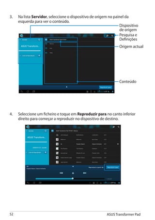 3.	   Na lista Servidor, seleccione o dispositivo de origem no painel da
      esquerda para ver o conteúdo.
                                                                   Dispositivo
                                                                   de origem
                                                                   Pesquisa e
                                                                   Definições
                                                                  Origem actual




                                                                  Conteúdo




4.	   Seleccione um ficheiro e toque em Reproduzir para no canto inferior
      direito para começar a reproduzir no dispositivo de destino.




52                                                         ASUS Transformer Pad
 