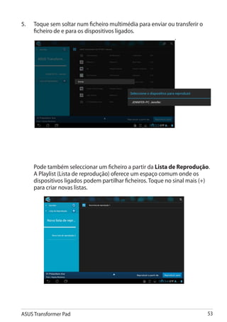 5.	   Toque sem soltar num ficheiro multimédia para enviar ou transferir o
      ficheiro de e para os dispositivos ligados.
                                                             .




	     Pode também seleccionar um ficheiro a partir da Lista de Reprodução.
      A Playlist (Lista de reprodução) oferece um espaço comum onde os
      dispositivos ligados podem partilhar ficheiros. Toque no sinal mais (+)
      para criar novas listas.




ASUS Transformer Pad                                                         53
 