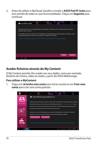3.	   Antes de utilizar o MyCloud, transfira e instale o ASUS Pad PC Suite para
      tirar partido de todas as suas funcionalidades. Clique em Seguinte para
      continuar.




Aceder ficheiros através do My Content
O My Content permite-lhe aceder aos seus dados, como por exemplo
ficheiros de música, vídeo ou áudio, a partir do ASUS Webstorage.
Para utilizar o MyContent:
1.	 Toque em Já tenho uma conta para iniciar sessão ou em Criar uma
     conta para criar uma conta gratuita.




56                                                        ASUS Transformer Pad
 