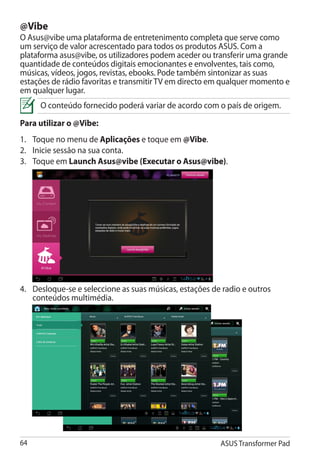 @Vibe
O Asus@vibe uma plataforma de entretenimento completa que serve como
um serviço de valor acrescentado para todos os produtos ASUS. Com a
plataforma asus@vibe, os utilizadores podem aceder ou transferir uma grande
quantidade de conteúdos digitais emocionantes e envolventes, tais como,
músicas, vídeos, jogos, revistas, ebooks. Pode também sintonizar as suas
estações de rádio favoritas e transmitir TV em directo em qualquer momento e
em qualquer lugar.
      O conteúdo fornecido poderá variar de acordo com o país de origem.

Para utilizar o @Vibe: �
1.	 Toque no menu de Aplicações e toque em @Vibe.
2.	 Inicie sessão na sua conta.
3.	 Toque em Launch Asus@vibe (Executar o Asus@vibe).
                                ����������������������




4.	 Desloque-se e seleccione as suas músicas, estações de radio e outros
    conteúdos multimédia.




64                                                       ASUS Transformer Pad
 