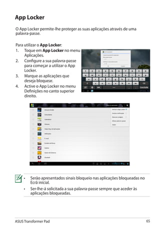 App Locker
O App Locker permite-lhe proteger as suas aplicações através de uma
palavra-passe.

Para utilizar o App Locker:
1.	 Toque em App Locker no menu
     Aplicações.
2.	 Configure a sua palavra-passe
     para começar a utilizar o App
     Locker.
3.	 Marque as aplicações que
     deseja bloquear.
4.	 Active o App Locker no menu
     Definições no canto superior
     direito.




     •	Serão apresentados sinais bloqueio nas aplicações bloqueadas no
        Ecrã inicial.
     •	Ser-lhe-á solicitada a sua palavra-passe sempre que aceder às
        aplicações bloqueadas.




ASUS Transformer Pad                                                      65
 