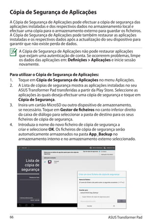 Cópia de Segurança de Aplicações
A Cópia de Segurança de Aplicações pode efectuar a cópia de segurança das
aplicações instaladas e dos respectivos dados no armazenamento local e
efectuar uma cópia para o armazenamento externo para guardar os ficheiros.
A Cópia de Segurança de Aplicações pode também restaurar as aplicações
instaladas e os respectivos dados após a actualização do seu dispositivo para
garantir que não existe perda de dados.
     A Cópia de Segurança de Aplicações não pode restaurar aplicações
     que exijam uma autenticação de conta. Se ocorrerem problemas, limpe
     os dados das aplicações em: Definições  Aplicações e inicie sessão
     novamente.

Para utilizar o Cópia de Segurança de Aplicações:
1.	 Toque em Cópia de Segurança de Aplicações no menu Aplicações.
2.	 A Lista de cópias de segurança mostra as aplicações instaladas no seu
     ASUS Transformer Pad transferidas a partir da Play Store. Seleccione as
     aplicações às quais deseja efectuar uma cópia de segurança e toque em
     Cópia de Segurança.
3.	 Insira um cartão MicroSD ou outro dispositivo de armazenamento,
     se necessário. Toque em Gestor de ficheiros no canto inferior direito
     da caixa de diálogo para seleccionar a pasta de destino para os seus
     ficheiros de cópia de segurança.
4.	 Introduza o nome do novo ficheiro de cópia de segurança a
     criar e seleccione OK. Os ficheiros de cópia de segurança serão
     automaticamente armazenados na pasta App_Backup no
     armazenamento interno e no armazenamento externo seleccionado.




66                                                       ASUS Transformer Pad
 