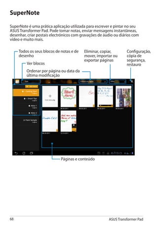 SuperNote
SuperNote é uma prática aplicação utilizada para escrever e pintar no seu
ASUS Transformer Pad. Pode tomar notas, enviar mensagens instantâneas,
desenhar, criar postais electrónicos com gravações de áudio ou diários com
vídeo e muito mais.

     Todos os seus blocos de notas e de   Eliminar, copiar,        Configuração,
     desenho                              mover, importar ou       cópia de
                                          exportar páginas         segurança,
         Ver blocos                                                restauro
         Ordenar por página ou data da
         última modificação




                             Páginas e conteúdo




68                                                      ASUS Transformer Pad
 