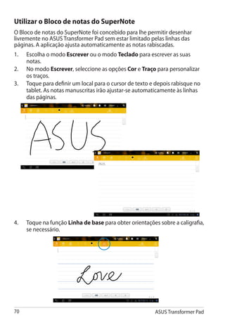 Utilizar o Bloco de notas do SuperNote
O Bloco de notas do SuperNote foi concebido para lhe permitir desenhar
livremente no ASUS Transformer Pad sem estar limitado pelas linhas das
páginas. A aplicação ajusta automaticamente as notas rabiscadas.
1.	   Escolha o modo Escrever ou o modo Teclado para escrever as suas
      notas.
2.	   No modo Escrever, seleccione as opções Cor e Traço para personalizar
      os traços.
3.	   Toque para definir um local para o cursor de texto e depois rabisque no
      tablet. As notas manuscritas irão ajustar-se automaticamente às linhas
      das páginas.




4.	   Toque na função Linha de base para obter orientações sobre a caligrafia,
      se necessário.




70                                                        ASUS Transformer Pad
 