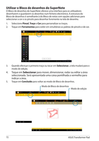 Utilizar o Bloco de desenhos do SuperNote
O Bloco de desenhos do SuperNote oferece uma interface para os utilizadores
desenharem e guardarem os desenhos num ficheiro electrónico. A estrutura do
Bloco de desenhos é semelhante à do Bloco de notas com opções adicionais para
seleccionar a cor e os pincéis para desenhar livremente na tela de desenho.
1.	    Seleccione Pincel, Traço e Cor para personalizar os traços.
2.	    Toque em Ferramentas para exibir em simultâneo as paletas de pincéis e de cor.




3.	    Quando efectuar o primeiro traço ou tocar em Seleccionar, a tela mudará para o
       modo de edição.
4.	    Toque em Seleccionar para mover, dimensionar, rodar ou editar a área
       seleccionada. Será apresentada uma caixa pontilhada a vermelho para
       indicar a área.
5. 	   Toque em Concluído para voltar ao modo de Bloco de desenhos.
                                     Modo de Bloco de desenhos
                                                                  Modo de edição




72                                                             ASUS Transformer Pad
 