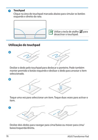 7   Touchpad
         Clique na área do touchpad marcada abaixo para simular os botões
         esquerdo e direito do rato.




                                             Utilize a tecla de atalho   para
                                             desactivar o touchpad.


     Utilização do touchpad

     A




     Deslize o dedo pelo touchpad para deslocar o ponteiro. Pode também
     manter premido o botão esquerdo e deslizar o dedo para arrastar o item
     seleccionado.

     B




                                                   Fn


     Toque uma vez para seleccionar um item. Toque duas vezes para activar o
     item.

     C




     Deslize dois dedos para navegar para cima/baixo ou mover para cima/
     baixo/esquerda/direita.


78                                                        ASUS Transformer Pad
 