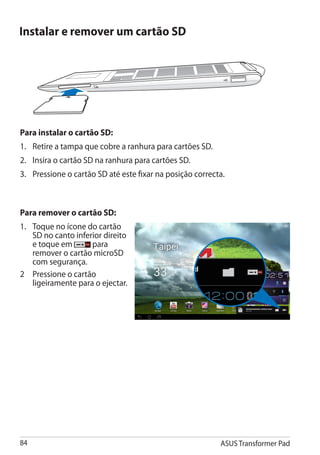Instalar e remover um cartão SD




Para instalar o cartão SD:
1.	 Retire a tampa que cobre a ranhura para cartões SD.
2. 	 Insira o cartão SD na ranhura para cartões SD.
3.	 Pressione o cartão SD até este fixar na posição correcta.



Para remover o cartão SD:
1.	 Toque no ícone do cartão
    SD no canto inferior direito
    e toque em       para
    remover o cartão microSD
    com segurança.
2	 Pressione o cartão
    ligeiramente para o ejectar.




84                                                         ASUS Transformer Pad
 
