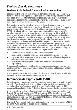 Declarações de segurança
Declaração da Federal Communications Commision.
Este dispositivo está em conformidade com as normas da FCC, secção 15. O
funcionamento está sujeito às seguintes duas condições: (1)Este dispositivo
não pode provocar interferências perigosas e (2) Este dispositivo tem de
aceitar qualquer interferência recebida, incluindo interferências que possam
dar origem a um funcionamento indesejado.
Este equipamento foi testado e chegou-se à conclusão que está em
conformidade com os limites para o dispositivo digital de classe B, de acordo
com a secção 15 das normas da “Federal Communications Commission”
(FCC). Estes limites foram concebidos para disponibilizar uma protecção
razoável contra interferências perigosas em instalações residenciais. Este
equipamento gera, utiliza e pode irradiar energia de frequência de rádio e,
se não for instalado e utilizado de acordo com as instruções, pode provocar
interferências perigosas nas comunicações de rádio. Contudo, não há
qualquer garantia de que as interferências possam ocorrer numa instalação
particular. Se este equipamento provocar interferências perigosas na
recepção de rádio ou de televisão, o que pode ser determinado desligando e
voltando a ligar o equipamento, o utilizador é encorajado a tentar corrigir a
interferência através de uma ou mais das seguintes medidas:
•	   Reorientação ou recolocação da antena receptora.
•	   Aumentar a separação existente entre o equipamento e o receptor.
•	   Ligue o equipamento a uma tomada num circuito diferente daquele ao
     qual o receptor está ligado.
•	   Procure um fornecedor ou um técnico de televisão/rádio com
     experiência.
Quaisquer alterações ou modificações não aprovadas expressamente pela
parte responsável pela conformidade podem impedir o utilizador de utilizar
este equipamento.
A antena utilizada neste transmissor não deverá ser aproximada ou utilizada
em conjunto com outras antenas ou transmissores.
Informação de Exposição RF (SAR)
Este dispositivo cumpre os requisitos governamentais para exposição a ondas
de rádio. Este dispositivo foi concebido e produzido de forma a não exceder
os limites de emissões para exposição a energia de radiofrequência (RF)
estabelecidos pela Comissão Federal de Comunicações do Governo dos E.U.A.
As normas de exposição utilizam uma unidade de medição conhecida como
Taxa de Absorção Específica, ou SAR. O limite de SAR estabelecido pela FCC é
de 1,6W/kg. Os testes de SAR são realizados utilizando posições de utilização
comuns aceites pela FCC, com o equipamento testado a transmitir ao nível de
tensão especificado em diferentes canais.
O valor de SAR mais elevado para o dispositivo, tal como comunicado à FCC, é
de 0,500 W/kg quando colocado junto ao corpo.
ASUS Transformer Pad                                                       85
 