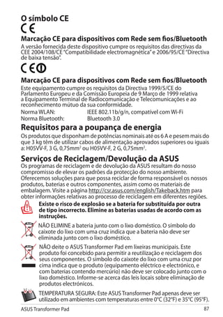 O símbolo CE

Marcação CE para dispositivos com Rede sem fios/Bluetooth
A versão fornecida deste dispositivo cumpre os requisitos das directivas da
CEE 2004/108/CE “Compatibilidade electromagnética” e 2006/95/CE “Directiva
de baixa tensão”.


Marcação CE para dispositivos com Rede sem fios/Bluetooth
Este equipamento cumpre os requisitos da Directiva 1999/5/CE do
Parlamento Europeu e da Comissão Europeia de 9 Março de 1999 relativa
a Equipamento Terminal de Radiocomunicação e Telecomunicações e ao
reconhecimento mútuo da sua conformidade.
Norma WLAN:		            IEEE 802.11b/g/n, compatível com Wi-Fi
Norma Bluetooth:		       Bluetooth 3.0
Requisitos para a poupança de energia
Os produtos que disponham de potências nominais até os 6 A e pesem mais do
que 3 kg têm de utilizar cabos de alimentação aprovados superiores ou iguais
a: H05VV-F, 3 G, 0,75mm2 ou H05VV-F, 2 G, 0,75mm2.
Serviços de Reciclagem/Devolução da ASUS
Os programas de reciclagem e de devolução da ASUS resultam do nosso
compromisso de elevar os padrões da protecção do nosso ambiente.
Oferecemos soluções para que possa reciclar de forma responsável os nossos
produtos, baterias e outros componentes, assim como os materiais de
embalagem. Visite a página http://csr.asus.com/english/Takeback.htm para
obter informações relativas ao processo de reciclagem em diferentes regiões.
        Existe o risco de explosão se a bateria for substituída por outra
        de tipo incorrecto. Elimine as baterias usadas de acordo com as
        instruções.
       NÃO ELIMINE a bateria junto com o lixo doméstico. O símbolo do
       caixote do lixo com uma cruz indica que a bateria não deve ser
       eliminada junto com o lixo doméstico.
       NÃO deite o ASUS Transformer Pad em lixeiras municipais. Este
       produto foi concebido para permitir a reutilização e reciclagem dos
       seus componentes. O símbolo do caixote do lixo com uma cruz por
       cima indica que o produto (equipamento eléctrico e electrónico, e
       com baterias contendo mercúrio) não deve ser colocado junto com o
       lixo doméstico. Informe-se acerca das leis locais sobre eliminação de
       produtos electrónicos.
       TEMPERATURA SEGURA: Este ASUS Transformer Pad apenas deve ser
       utilizado em ambientes com temperaturas entre 0°C (32°F) e 35°C (95°F).
ASUS Transformer Pad                                                       87
 