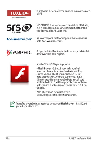 O software Tuxera oferece suporte para o formato
                       NTFS.



                       SRS SOUND é uma marca comercial da SRS Labs,
                       Inc. A tecnologia SRS SOUND está incorporado
                       sob licença da SRS Labs, Inc.

                       As informações meteorológicas são fornecidas
                       pela AccuWeather.com®.


                       O tipo de letra iFont adoptado neste produto foi
                       desenvolvido pela Arphic.


                       Adobe® Flash® Player support+
                       +Flash Player 10.2 está agora disponível
                       para transferência no Android Market. Esta
                       é uma versão DG (Disponibilização Geral)
                       para dispositivos Android 2.2 (Froyo) e 2.3
                       (Gingerbread) e uma versão beta inicial para
                       tablets Android 3.x (Honeycomb) que incluam
                       pelo menos a actualização do sistema 3.0.1 da
                       Google.
                       Para obter mais detalhes, visite
                       http://blogs.adobe.com/flashplayer/.


     Transfira a versão mais recente do Adobe Flash Player 11.1.112.60
     para dispositivos ICS.




88                                                   ASUS Transformer Pad
 