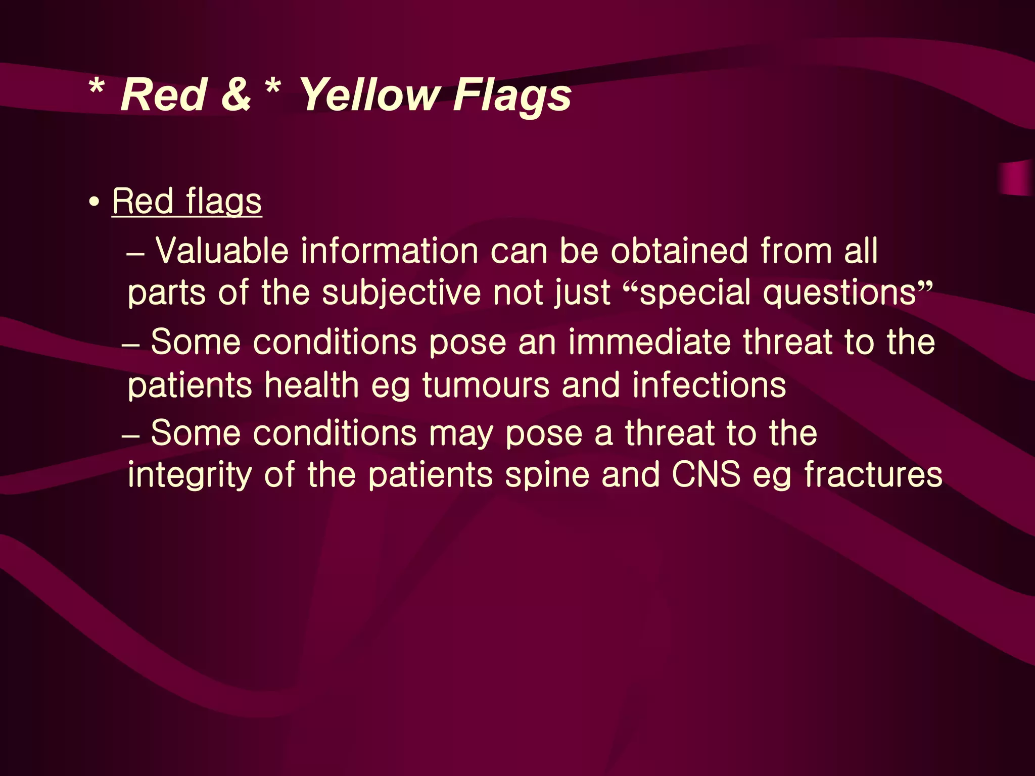 * Red & * Yellow Flags
• Red flags
– Valuable information can be obtained from all
parts of the subjective not just “special questions”
– Some conditions pose an immediate threat to the
patients health eg tumours and infections
– Some conditions may pose a threat to the
integrity of the patients spine and CNS eg fractures
 