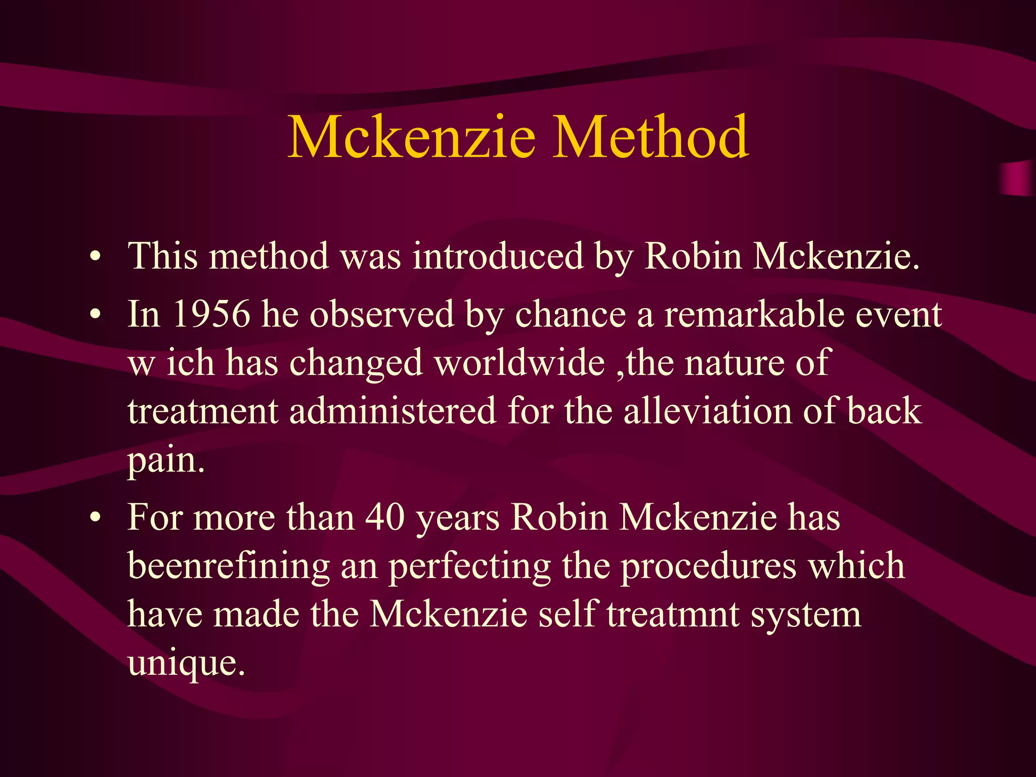 Mckenzie Method
• This method was introduced by Robin Mckenzie.
• In 1956 he observed by chance a remarkable event
w ich has changed worldwide ,the nature of
treatment administered for the alleviation of back
pain.
• For more than 40 years Robin Mckenzie has
beenrefining an perfecting the procedures which
have made the Mckenzie self treatmnt system
unique.
 
