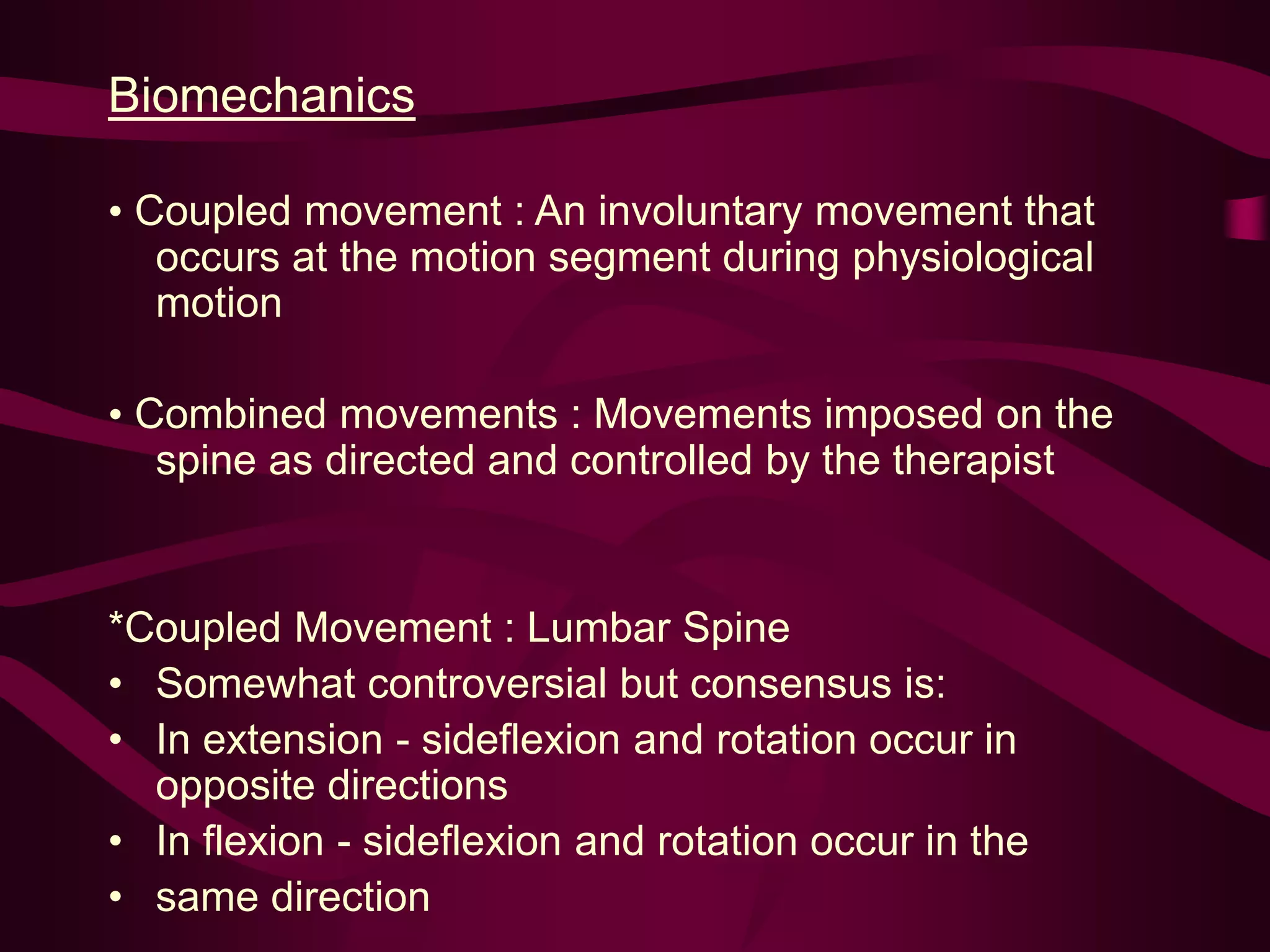 Biomechanics
• Coupled movement : An involuntary movement that
occurs at the motion segment during physiological
motion
• Combined movements : Movements imposed on the
spine as directed and controlled by the therapist
*Coupled Movement : Lumbar Spine
• Somewhat controversial but consensus is:
• In extension - sideflexion and rotation occur in
opposite directions
• In flexion - sideflexion and rotation occur in the
• same direction
 