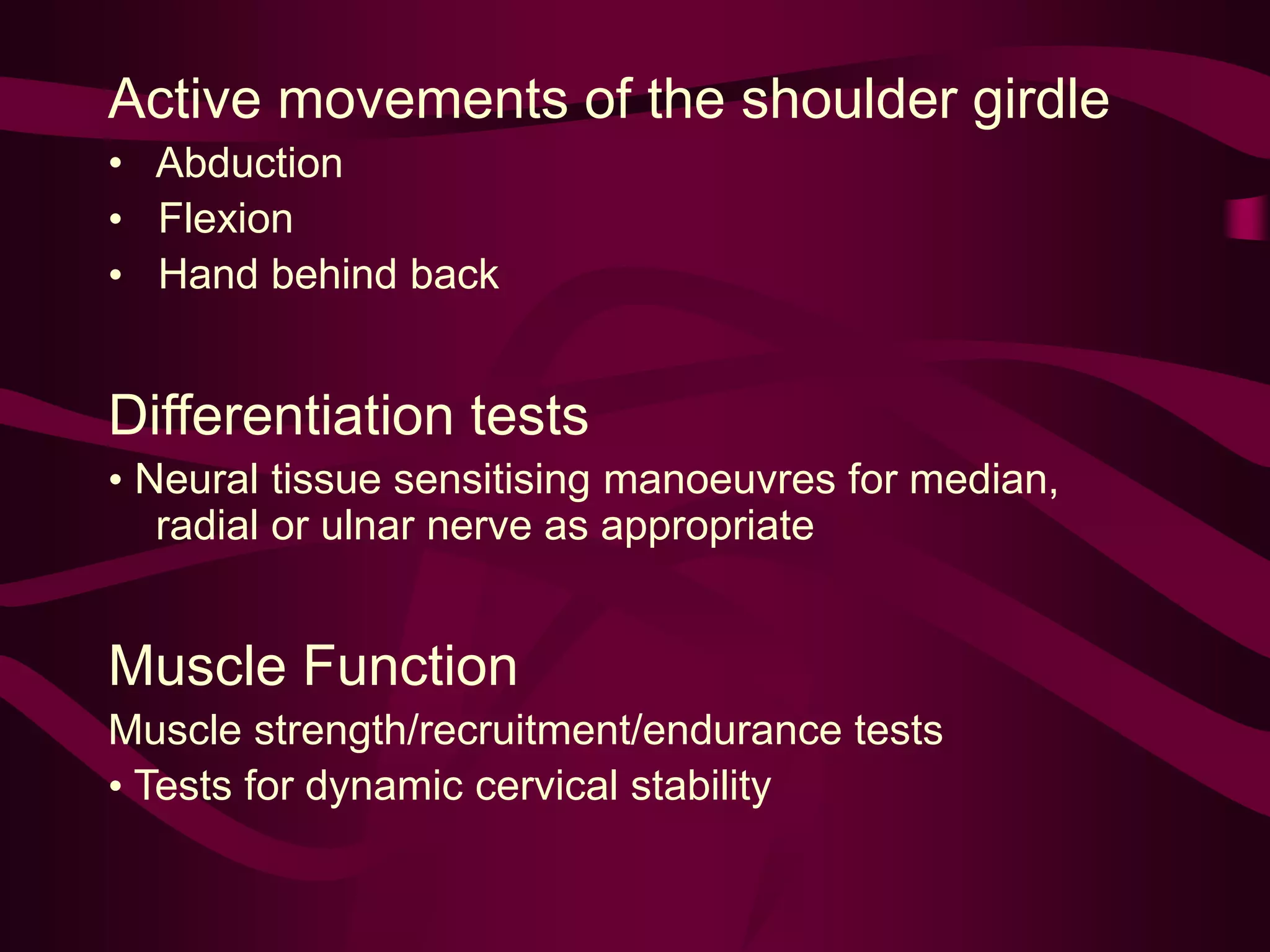Active movements of the shoulder girdle
• Abduction
• Flexion
• Hand behind back
Differentiation tests
• Neural tissue sensitising manoeuvres for median,
radial or ulnar nerve as appropriate
Muscle Function
Muscle strength/recruitment/endurance tests
• Tests for dynamic cervical stability
 