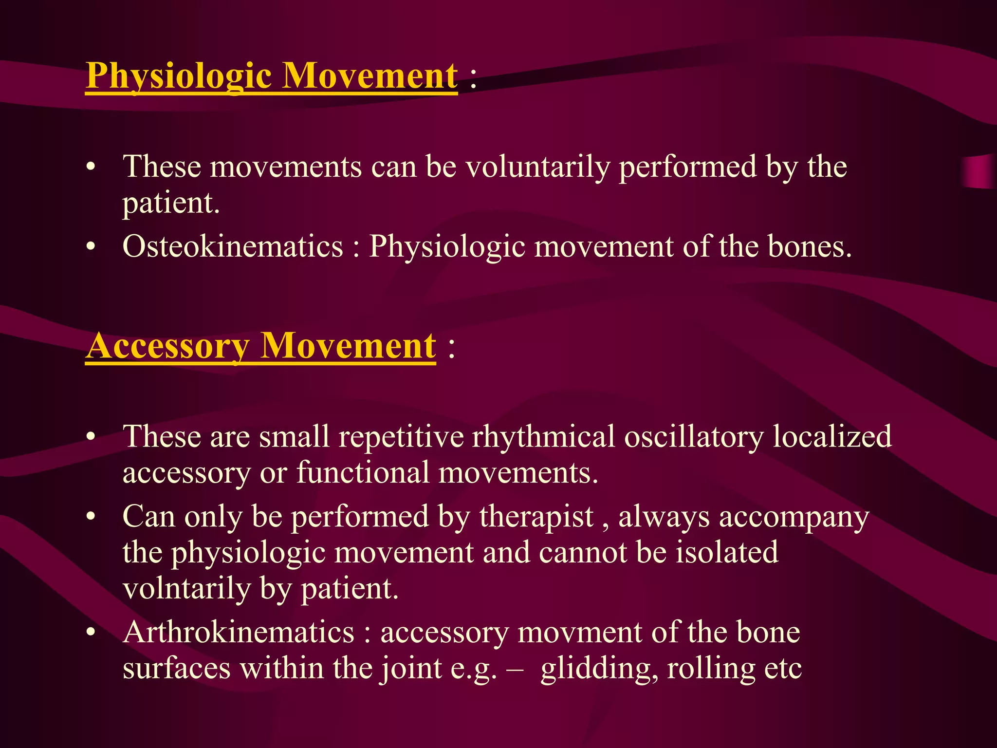 Physiologic Movement :
• These movements can be voluntarily performed by the
patient.
• Osteokinematics : Physiologic movement of the bones.
Accessory Movement :
• These are small repetitive rhythmical oscillatory localized
accessory or functional movements.
• Can only be performed by therapist , always accompany
the physiologic movement and cannot be isolated
volntarily by patient.
• Arthrokinematics : accessory movment of the bone
surfaces within the joint e.g. – glidding, rolling etc
 