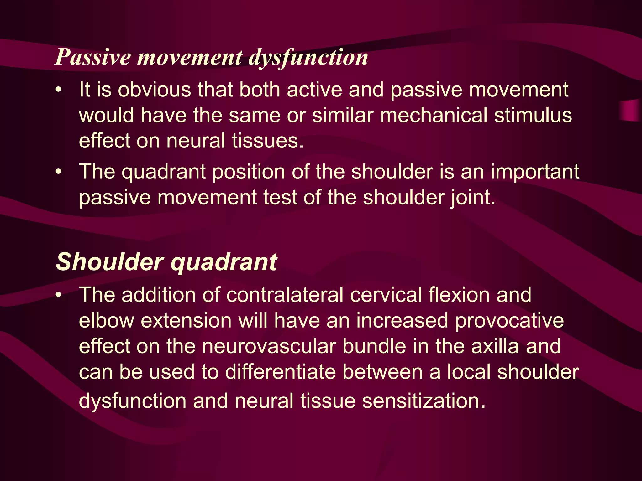 Passive movement dysfunction
• It is obvious that both active and passive movement
would have the same or similar mechanical stimulus
effect on neural tissues.
• The quadrant position of the shoulder is an important
passive movement test of the shoulder joint.
Shoulder quadrant
• The addition of contralateral cervical flexion and
elbow extension will have an increased provocative
effect on the neurovascular bundle in the axilla and
can be used to differentiate between a local shoulder
dysfunction and neural tissue sensitization.
 