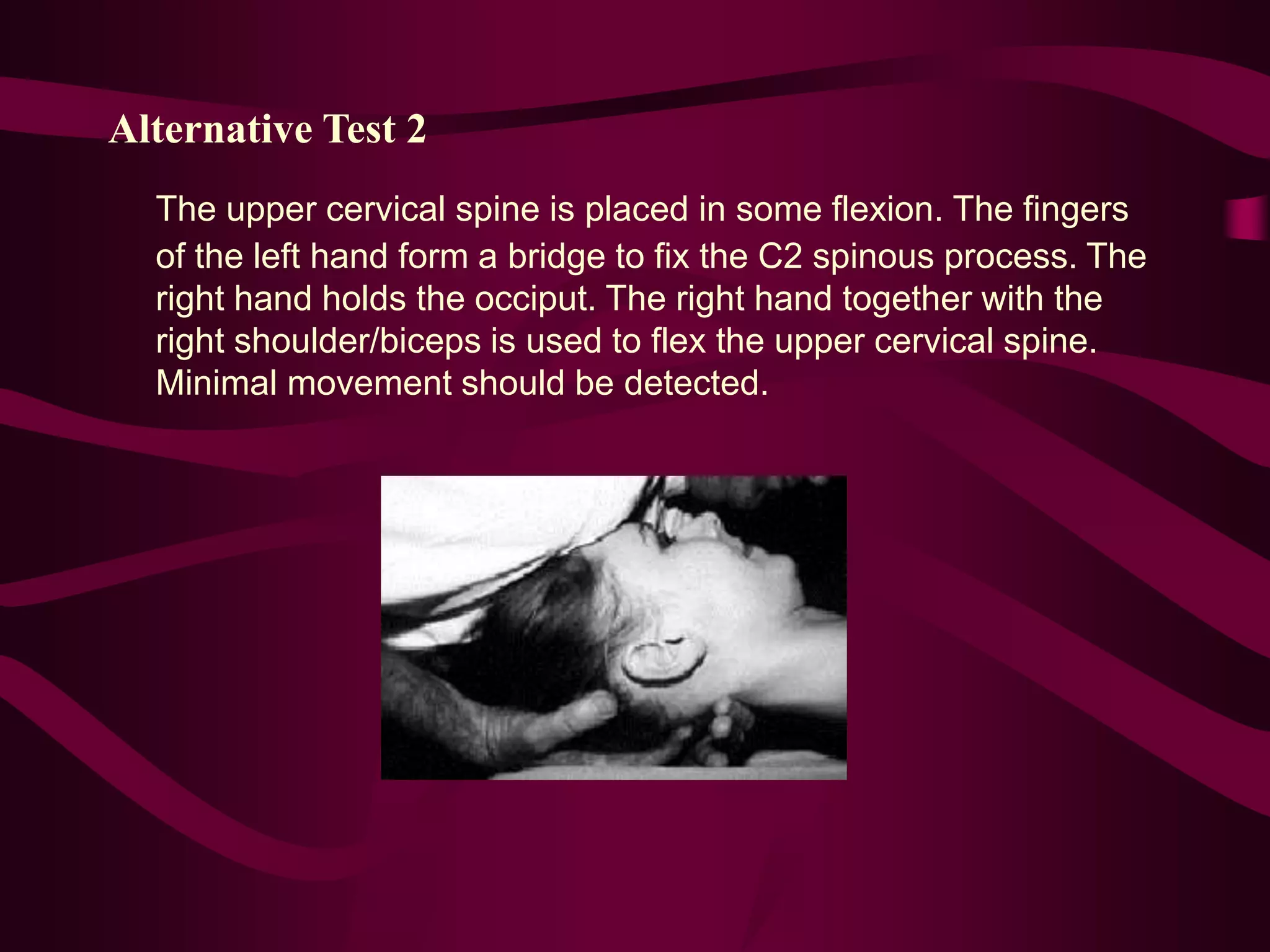 Alternative Test 2
The upper cervical spine is placed in some flexion. The fingers
of the left hand form a bridge to fix the C2 spinous process. The
right hand holds the occiput. The right hand together with the
right shoulder/biceps is used to flex the upper cervical spine.
Minimal movement should be detected.
 