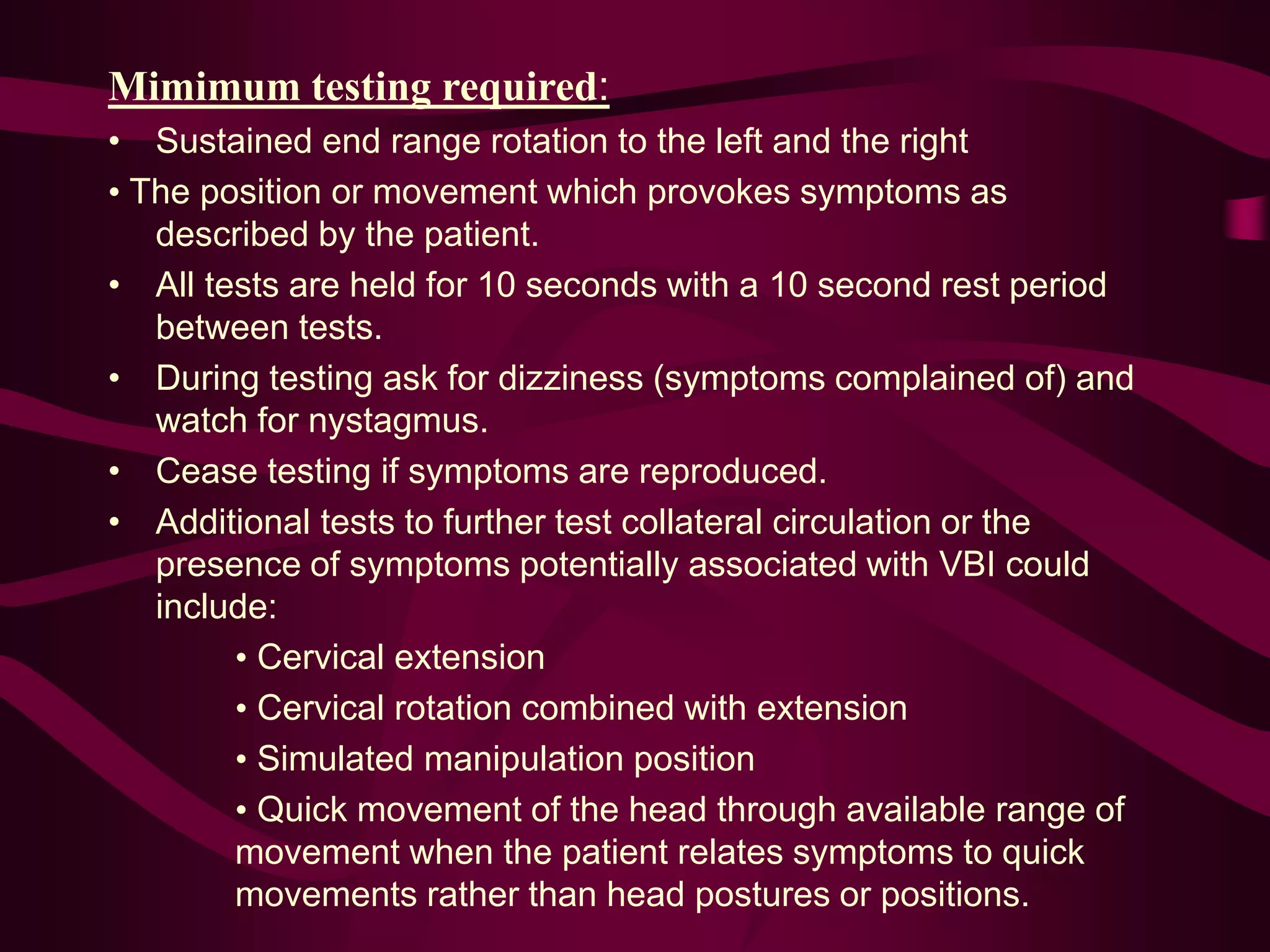 Mimimum testing required:
• Sustained end range rotation to the left and the right
• The position or movement which provokes symptoms as
described by the patient.
• All tests are held for 10 seconds with a 10 second rest period
between tests.
• During testing ask for dizziness (symptoms complained of) and
watch for nystagmus.
• Cease testing if symptoms are reproduced.
• Additional tests to further test collateral circulation or the
presence of symptoms potentially associated with VBI could
include:
• Cervical extension
• Cervical rotation combined with extension
• Simulated manipulation position
• Quick movement of the head through available range of
movement when the patient relates symptoms to quick
movements rather than head postures or positions.
 