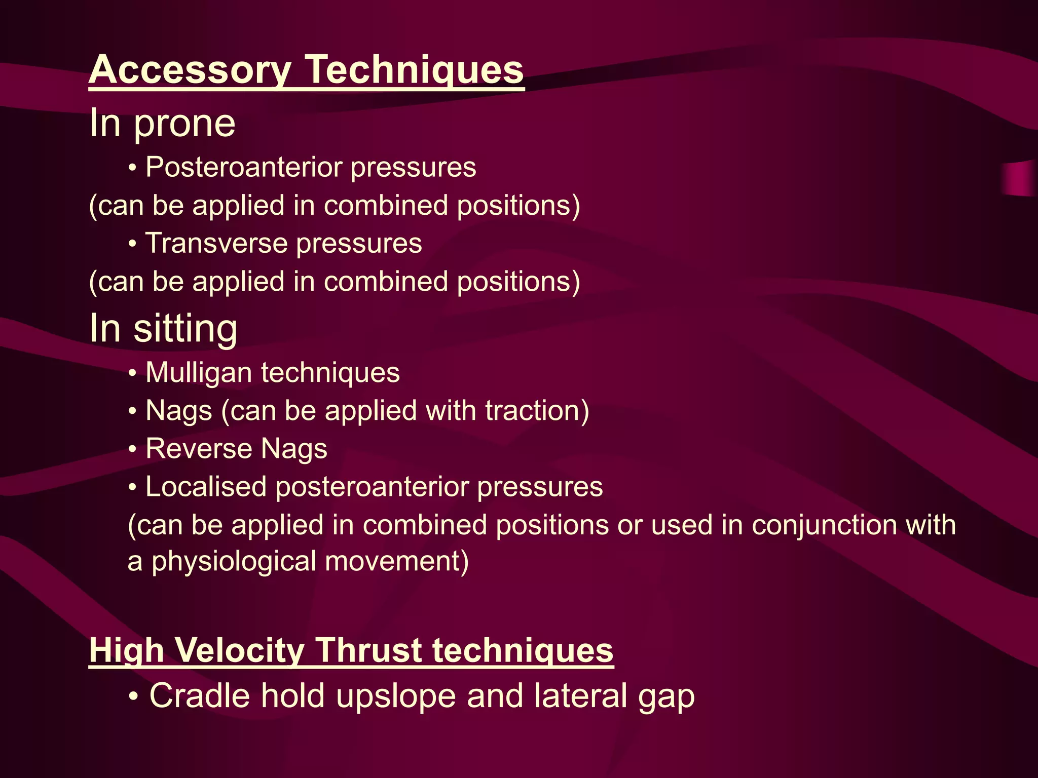 Accessory Techniques
In prone
• Posteroanterior pressures
(can be applied in combined positions)
• Transverse pressures
(can be applied in combined positions)
In sitting
• Mulligan techniques
• Nags (can be applied with traction)
• Reverse Nags
• Localised posteroanterior pressures
(can be applied in combined positions or used in conjunction with
a physiological movement)
High Velocity Thrust techniques
• Cradle hold upslope and lateral gap
 