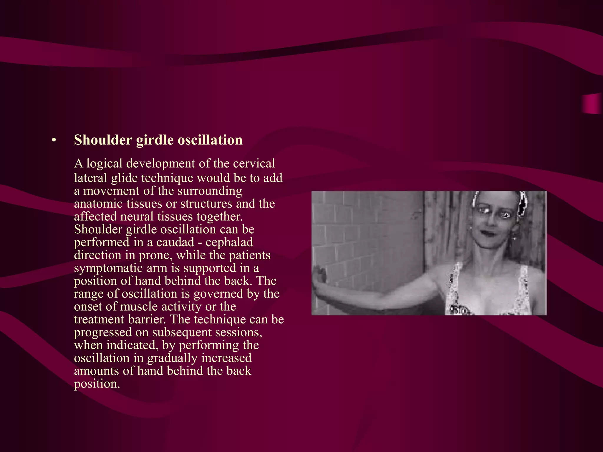 • Shoulder girdle oscillation
A logical development of the cervical
lateral glide technique would be to add
a movement of the surrounding
anatomic tissues or structures and the
affected neural tissues together.
Shoulder girdle oscillation can be
performed in a caudad - cephalad
direction in prone, while the patients
symptomatic arm is supported in a
position of hand behind the back. The
range of oscillation is governed by the
onset of muscle activity or the
treatment barrier. The technique can be
progressed on subsequent sessions,
when indicated, by performing the
oscillation in gradually increased
amounts of hand behind the back
position.
 