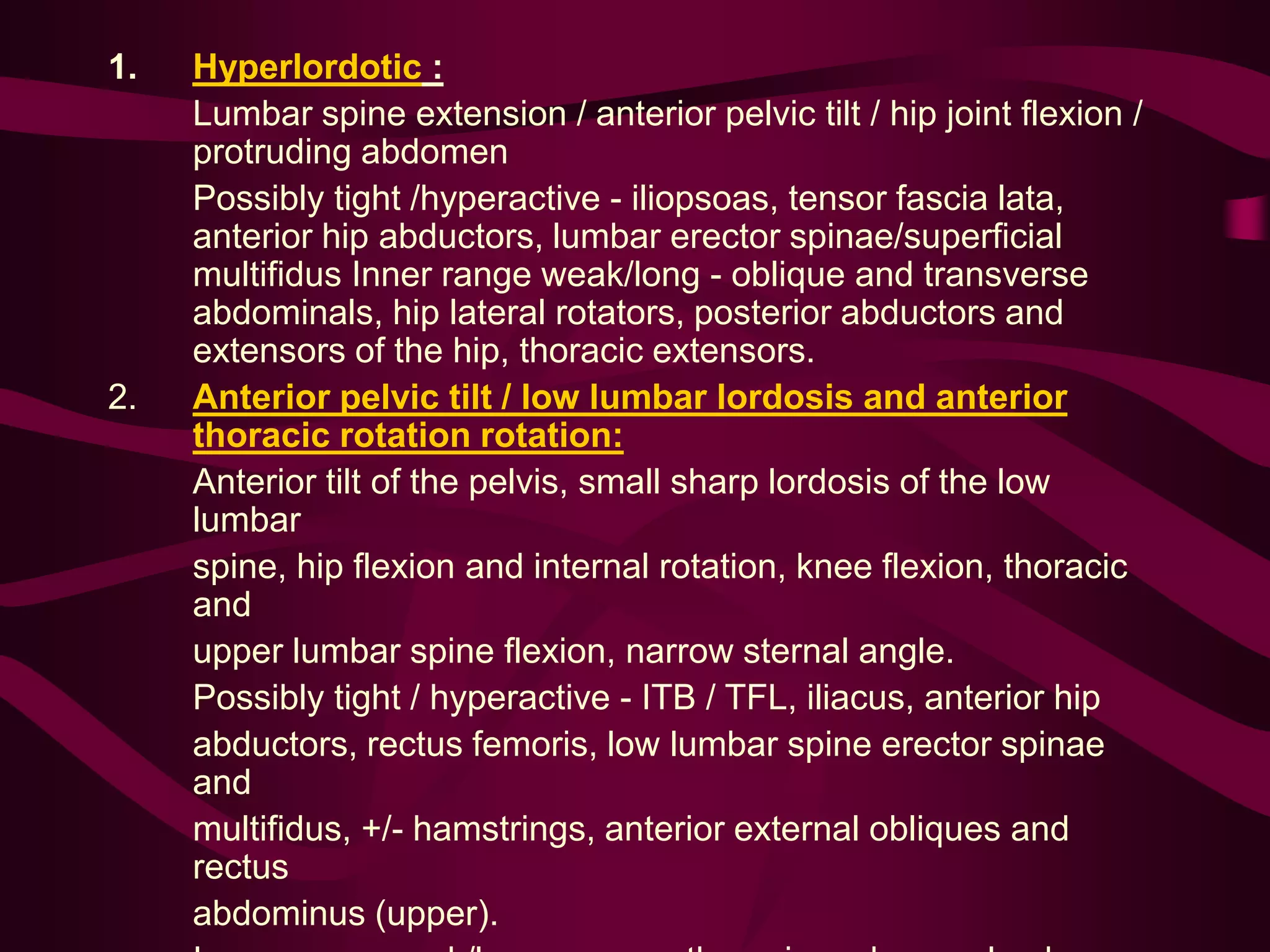 1. Hyperlordotic :
Lumbar spine extension / anterior pelvic tilt / hip joint flexion /
protruding abdomen
Possibly tight /hyperactive - iliopsoas, tensor fascia lata,
anterior hip abductors, lumbar erector spinae/superficial
multifidus Inner range weak/long - oblique and transverse
abdominals, hip lateral rotators, posterior abductors and
extensors of the hip, thoracic extensors.
2. Anterior pelvic tilt / low lumbar lordosis and anterior
thoracic rotation rotation:
Anterior tilt of the pelvis, small sharp lordosis of the low
lumbar
spine, hip flexion and internal rotation, knee flexion, thoracic
and
upper lumbar spine flexion, narrow sternal angle.
Possibly tight / hyperactive - ITB / TFL, iliacus, anterior hip
abductors, rectus femoris, low lumbar spine erector spinae
and
multifidus, +/- hamstrings, anterior external obliques and
rectus
abdominus (upper).
 