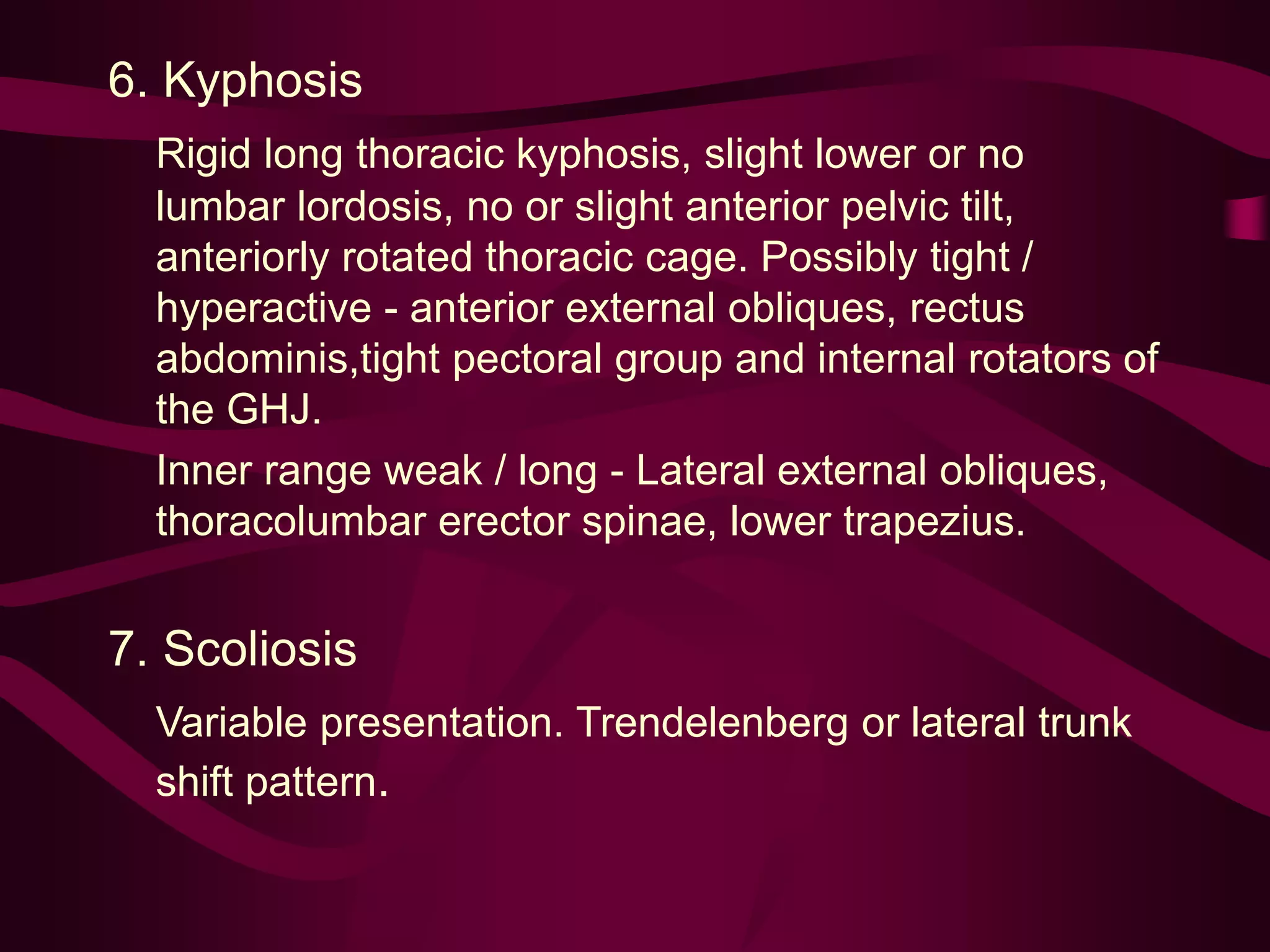 6. Kyphosis
Rigid long thoracic kyphosis, slight lower or no
lumbar lordosis, no or slight anterior pelvic tilt,
anteriorly rotated thoracic cage. Possibly tight /
hyperactive - anterior external obliques, rectus
abdominis,tight pectoral group and internal rotators of
the GHJ.
Inner range weak / long - Lateral external obliques,
thoracolumbar erector spinae, lower trapezius.
7. Scoliosis
Variable presentation. Trendelenberg or lateral trunk
shift pattern.
 