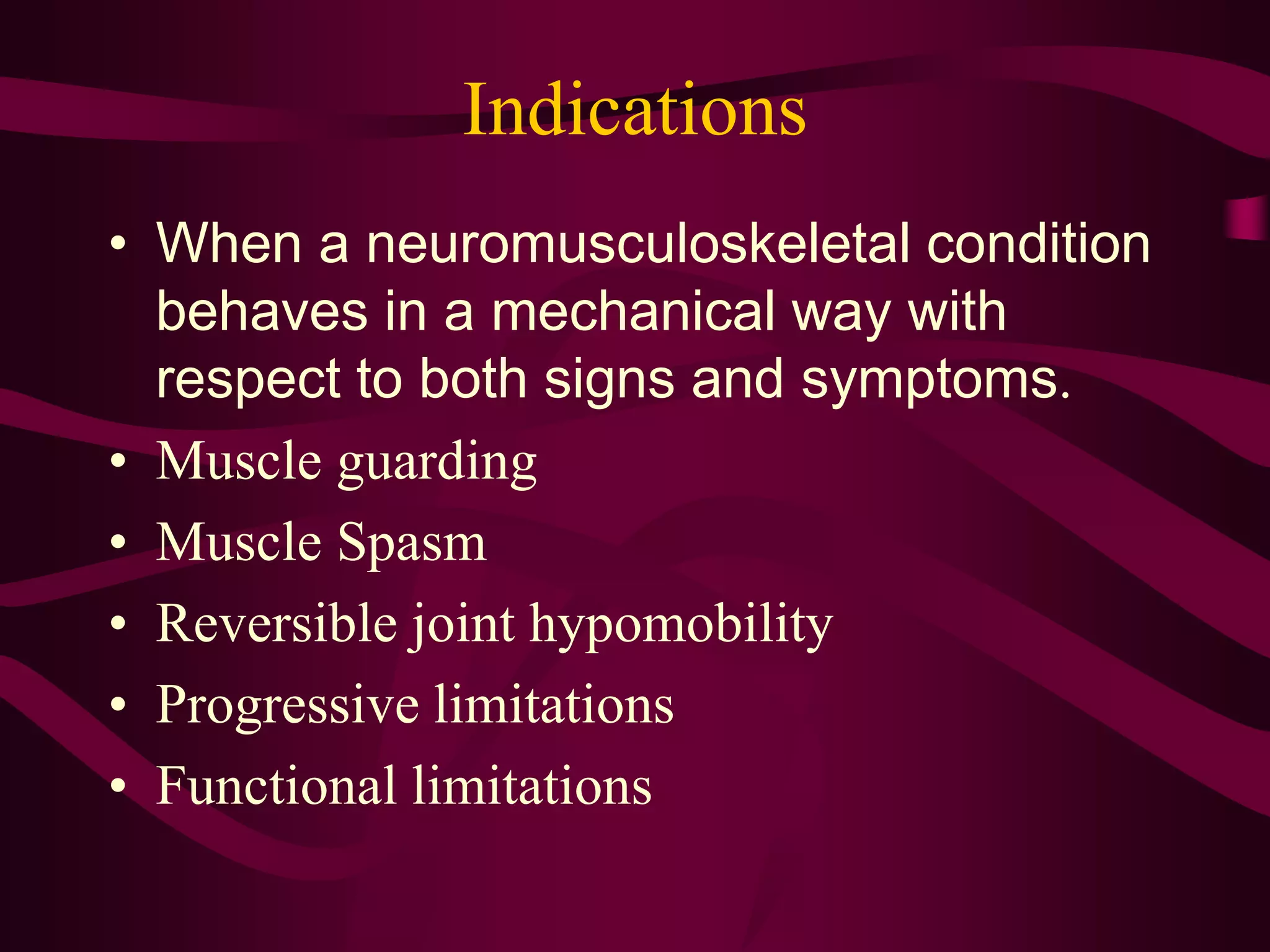 Indications
• When a neuromusculoskeletal condition
behaves in a mechanical way with
respect to both signs and symptoms.
• Muscle guarding
• Muscle Spasm
• Reversible joint hypomobility
• Progressive limitations
• Functional limitations
 