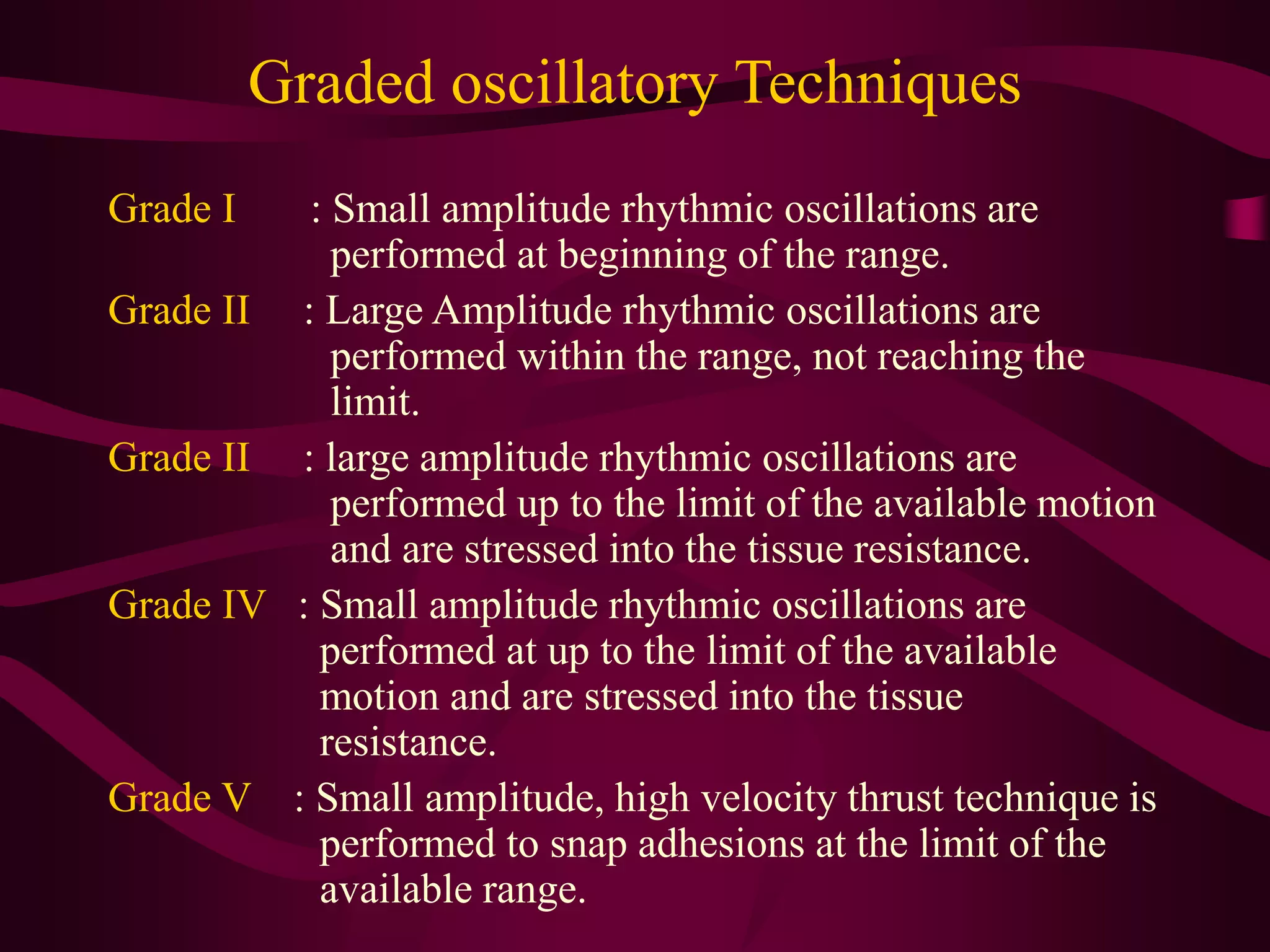 Graded oscillatory Techniques
Grade I : Small amplitude rhythmic oscillations are
performed at beginning of the range.
Grade II : Large Amplitude rhythmic oscillations are
performed within the range, not reaching the
limit.
Grade II : large amplitude rhythmic oscillations are
performed up to the limit of the available motion
and are stressed into the tissue resistance.
Grade IV : Small amplitude rhythmic oscillations are
performed at up to the limit of the available
motion and are stressed into the tissue
resistance.
Grade V : Small amplitude, high velocity thrust technique is
performed to snap adhesions at the limit of the
available range.
 