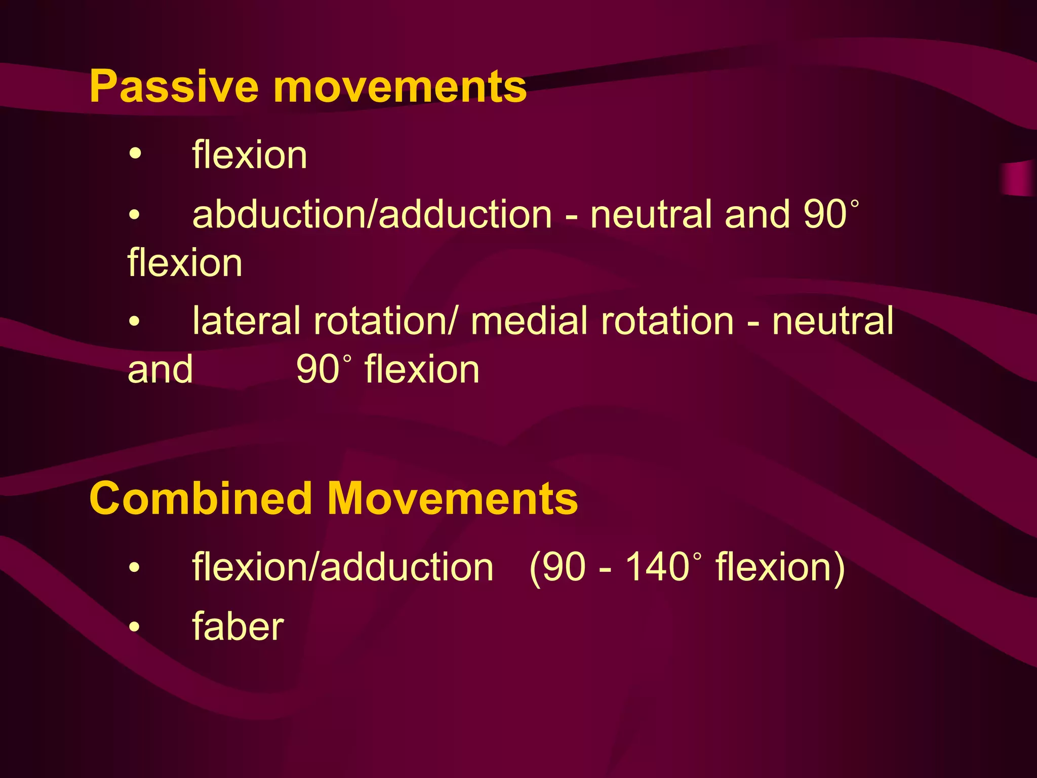 Passive movements
• flexion
• abduction/adduction - neutral and 90˚
flexion
• lateral rotation/ medial rotation - neutral
and 90˚ flexion
Combined Movements
• flexion/adduction (90 - 140˚ flexion)
• faber
 