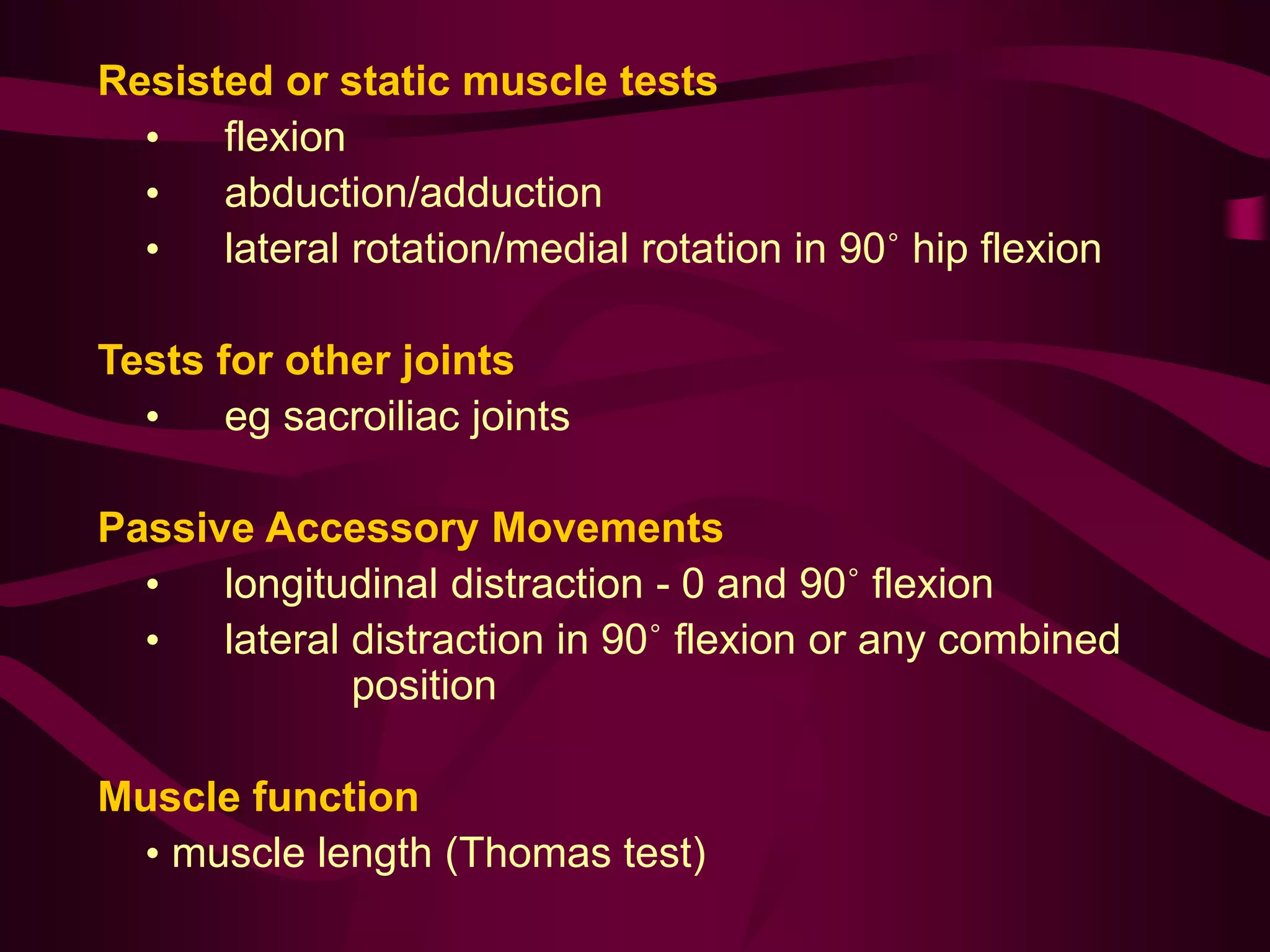 Resisted or static muscle tests
• flexion
• abduction/adduction
• lateral rotation/medial rotation in 90˚ hip flexion
Tests for other joints
• eg sacroiliac joints
Passive Accessory Movements
• longitudinal distraction - 0 and 90˚ flexion
• lateral distraction in 90˚ flexion or any combined
position
Muscle function
• muscle length (Thomas test)
 