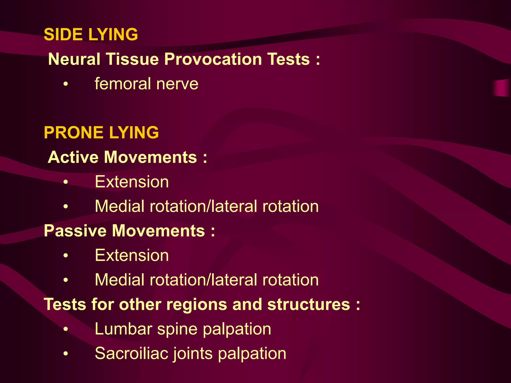 SIDE LYING
Neural Tissue Provocation Tests :
• femoral nerve
PRONE LYING
Active Movements :
• Extension
• Medial rotation/lateral rotation
Passive Movements :
• Extension
• Medial rotation/lateral rotation
Tests for other regions and structures :
• Lumbar spine palpation
• Sacroiliac joints palpation
 