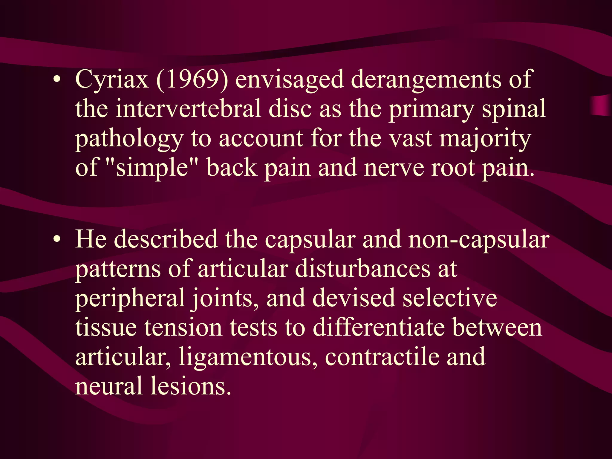 • Cyriax (1969) envisaged derangements of
the intervertebral disc as the primary spinal
pathology to account for the vast majority
of "simple" back pain and nerve root pain.
• He described the capsular and non-capsular
patterns of articular disturbances at
peripheral joints, and devised selective
tissue tension tests to differentiate between
articular, ligamentous, contractile and
neural lesions.
 
