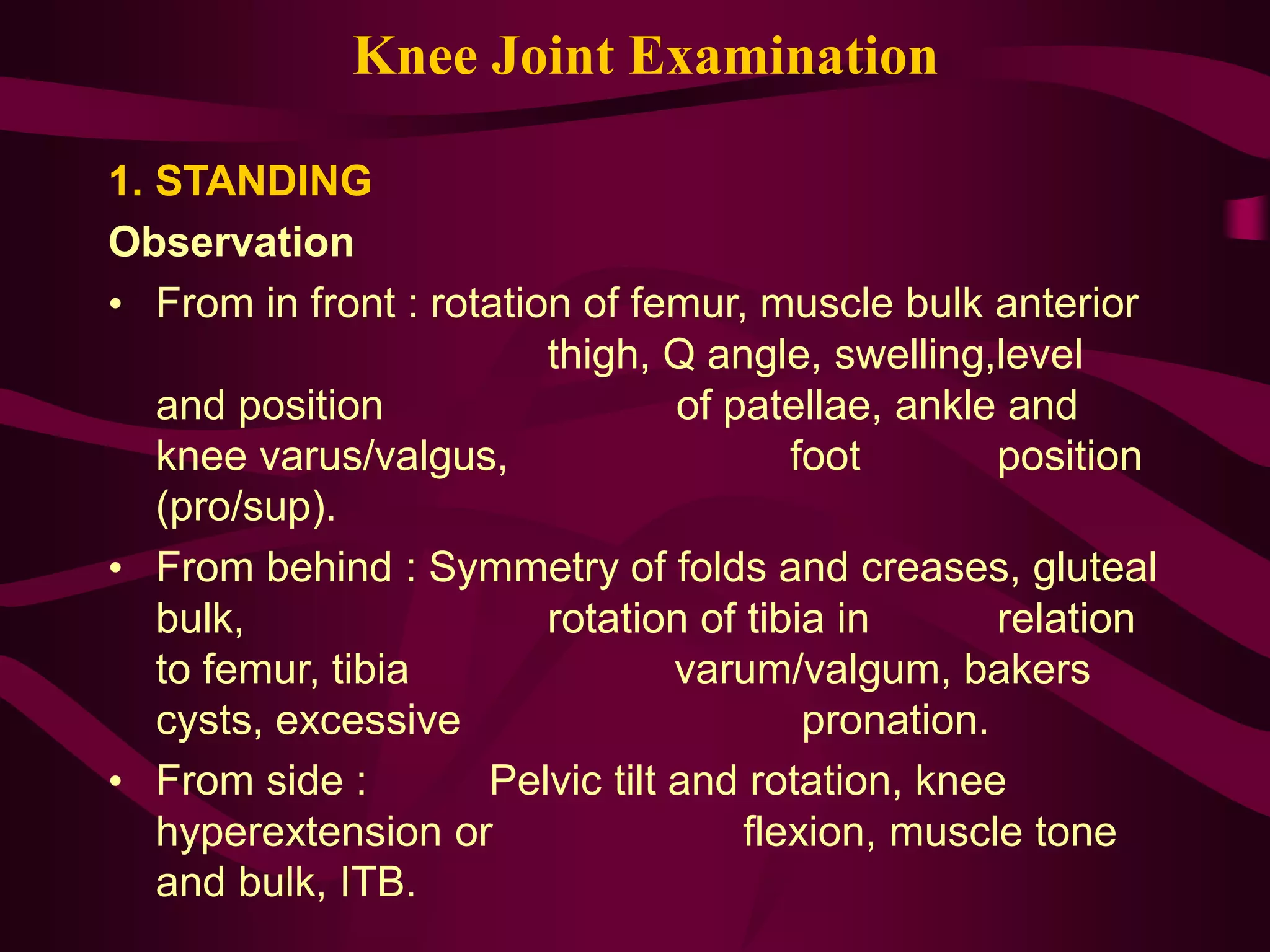 Knee Joint Examination
1. STANDING
Observation
• From in front : rotation of femur, muscle bulk anterior
thigh, Q angle, swelling,level
and position of patellae, ankle and
knee varus/valgus, foot position
(pro/sup).
• From behind : Symmetry of folds and creases, gluteal
bulk, rotation of tibia in relation
to femur, tibia varum/valgum, bakers
cysts, excessive pronation.
• From side : Pelvic tilt and rotation, knee
hyperextension or flexion, muscle tone
and bulk, ITB.
 