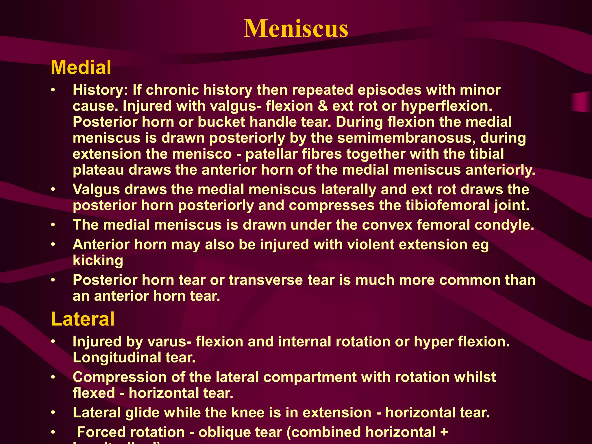 Meniscus
Medial
• History: If chronic history then repeated episodes with minor
cause. Injured with valgus- flexion & ext rot or hyperflexion.
Posterior horn or bucket handle tear. During flexion the medial
meniscus is drawn posteriorly by the semimembranosus, during
extension the menisco - patellar fibres together with the tibial
plateau draws the anterior horn of the medial meniscus anteriorly.
• Valgus draws the medial meniscus laterally and ext rot draws the
posterior horn posteriorly and compresses the tibiofemoral joint.
• The medial meniscus is drawn under the convex femoral condyle.
• Anterior horn may also be injured with violent extension eg
kicking
• Posterior horn tear or transverse tear is much more common than
an anterior horn tear.
Lateral
• Injured by varus- flexion and internal rotation or hyper flexion.
Longitudinal tear.
• Compression of the lateral compartment with rotation whilst
flexed - horizontal tear.
• Lateral glide while the knee is in extension - horizontal tear.
• Forced rotation - oblique tear (combined horizontal +
 