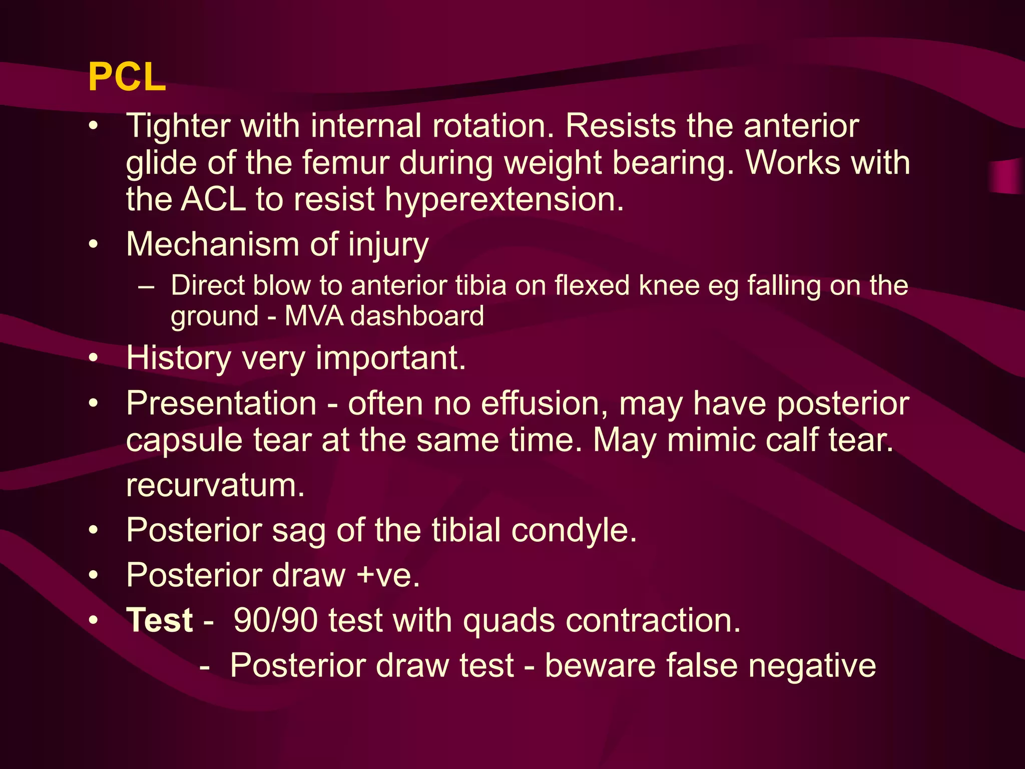 PCL
• Tighter with internal rotation. Resists the anterior
glide of the femur during weight bearing. Works with
the ACL to resist hyperextension.
• Mechanism of injury
– Direct blow to anterior tibia on flexed knee eg falling on the
ground - MVA dashboard
• History very important.
• Presentation - often no effusion, may have posterior
capsule tear at the same time. May mimic calf tear.
recurvatum.
• Posterior sag of the tibial condyle.
• Posterior draw +ve.
• Test - 90/90 test with quads contraction.
- Posterior draw test - beware false negative
 