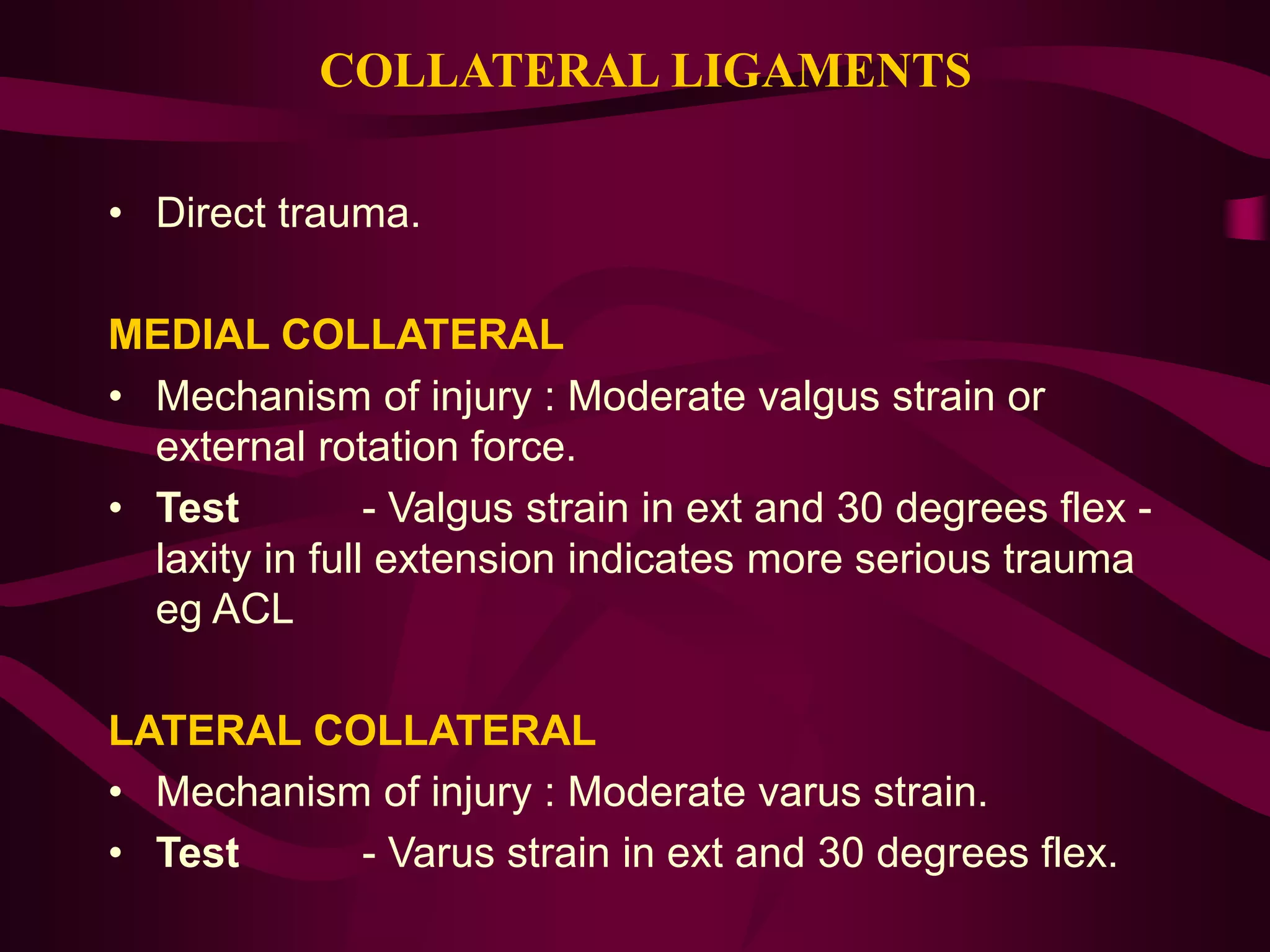 COLLATERAL LIGAMENTS
• Direct trauma.
MEDIAL COLLATERAL
• Mechanism of injury : Moderate valgus strain or
external rotation force.
• Test - Valgus strain in ext and 30 degrees flex -
laxity in full extension indicates more serious trauma
eg ACL
LATERAL COLLATERAL
• Mechanism of injury : Moderate varus strain.
• Test - Varus strain in ext and 30 degrees flex.
 