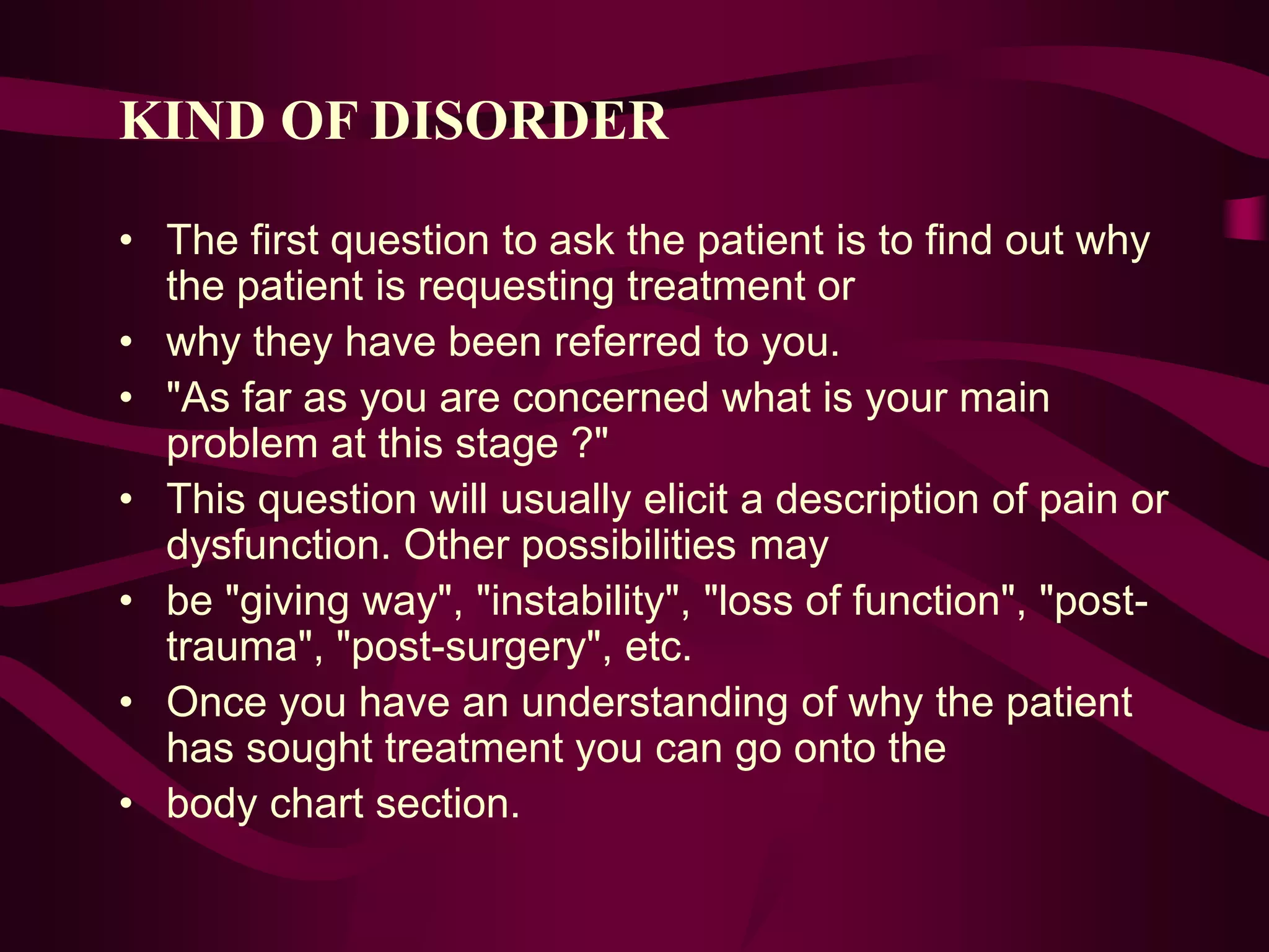 KIND OF DISORDER
• The first question to ask the patient is to find out why
the patient is requesting treatment or
• why they have been referred to you.
• "As far as you are concerned what is your main
problem at this stage ?"
• This question will usually elicit a description of pain or
dysfunction. Other possibilities may
• be "giving way", "instability", "loss of function", "post-
trauma", "post-surgery", etc.
• Once you have an understanding of why the patient
has sought treatment you can go onto the
• body chart section.
 