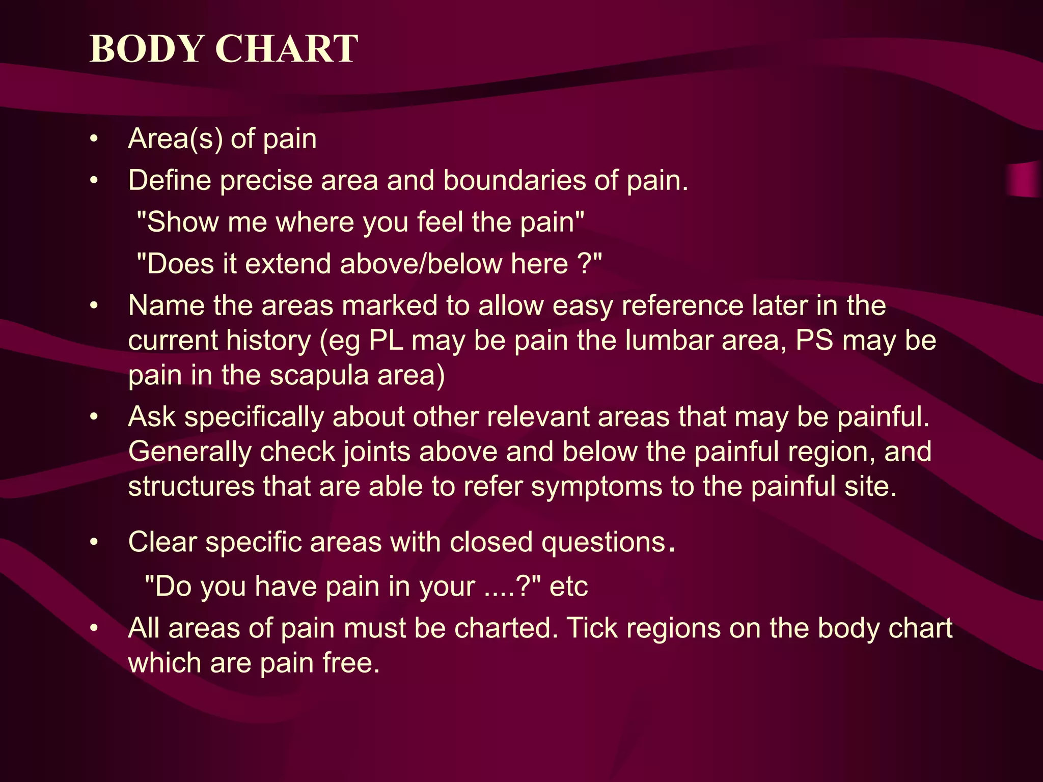 BODY CHART
• Area(s) of pain
• Define precise area and boundaries of pain.
"Show me where you feel the pain"
"Does it extend above/below here ?"
• Name the areas marked to allow easy reference later in the
current history (eg PL may be pain the lumbar area, PS may be
pain in the scapula area)
• Ask specifically about other relevant areas that may be painful.
Generally check joints above and below the painful region, and
structures that are able to refer symptoms to the painful site.
• Clear specific areas with closed questions.
"Do you have pain in your ....?" etc
• All areas of pain must be charted. Tick regions on the body chart
which are pain free.
 