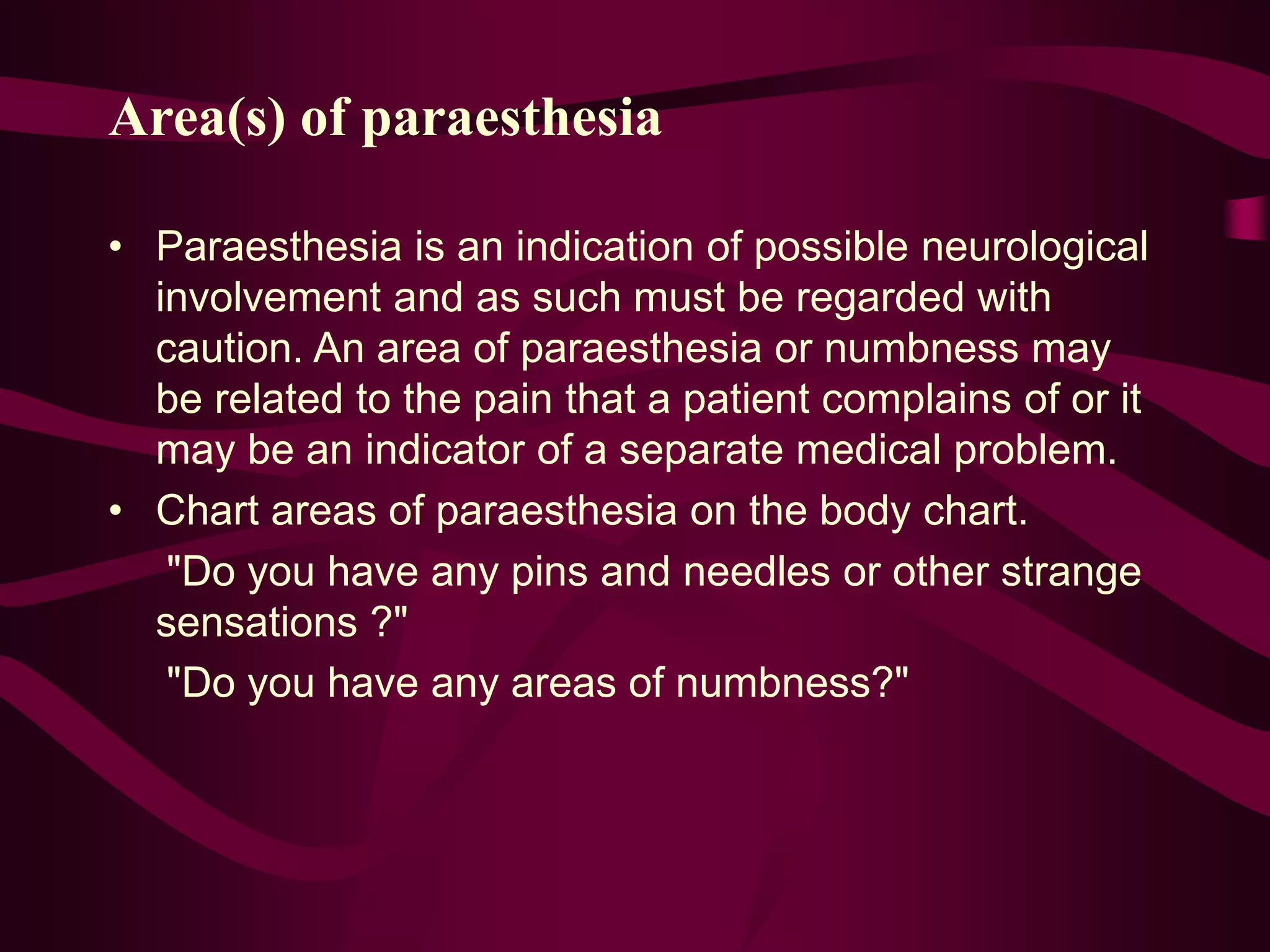 Area(s) of paraesthesia
• Paraesthesia is an indication of possible neurological
involvement and as such must be regarded with
caution. An area of paraesthesia or numbness may
be related to the pain that a patient complains of or it
may be an indicator of a separate medical problem.
• Chart areas of paraesthesia on the body chart.
"Do you have any pins and needles or other strange
sensations ?"
"Do you have any areas of numbness?"
 