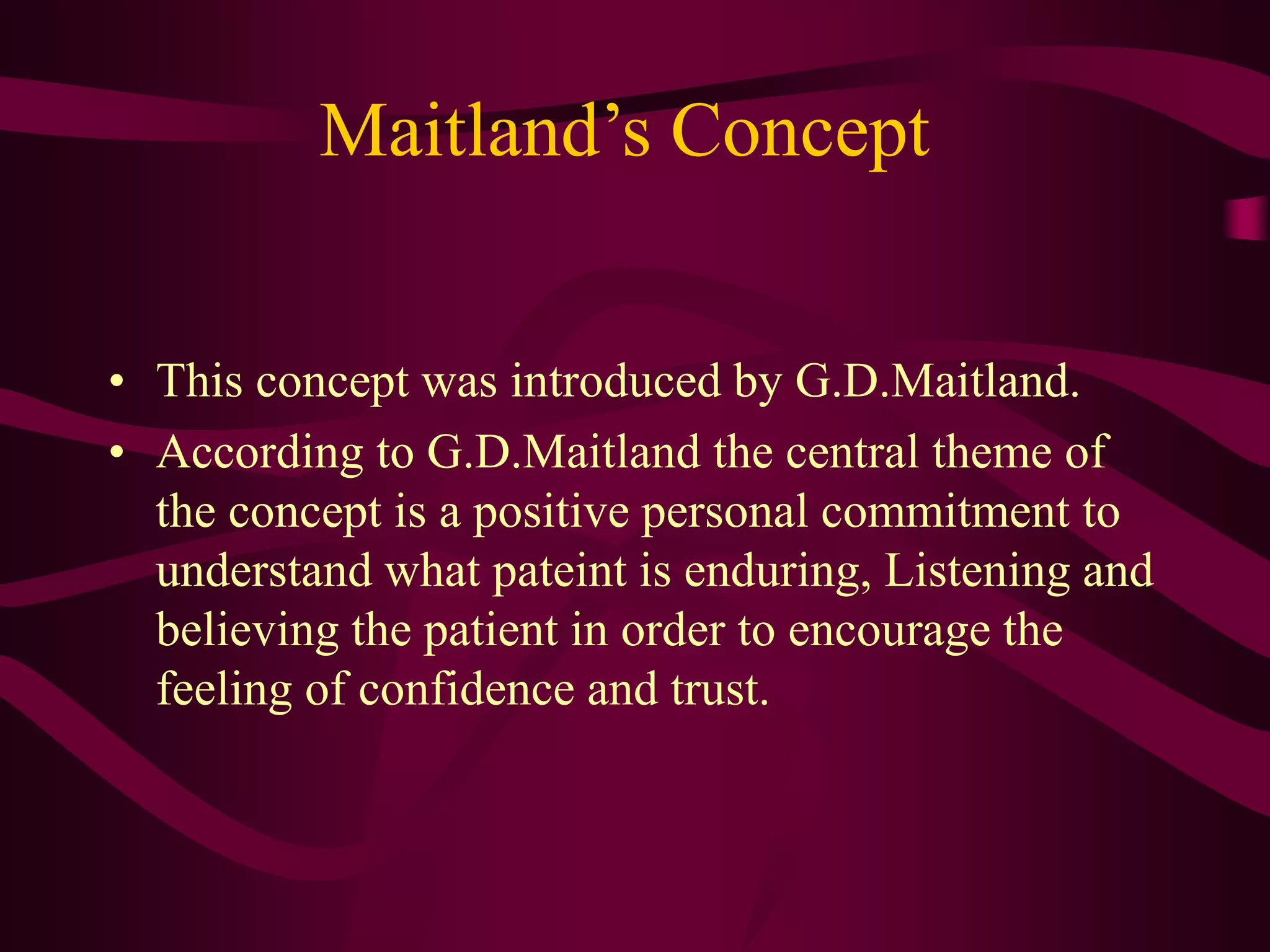 Maitland’s Concept
• This concept was introduced by G.D.Maitland.
• According to G.D.Maitland the central theme of
the concept is a positive personal commitment to
understand what pateint is enduring, Listening and
believing the patient in order to encourage the
feeling of confidence and trust.
 