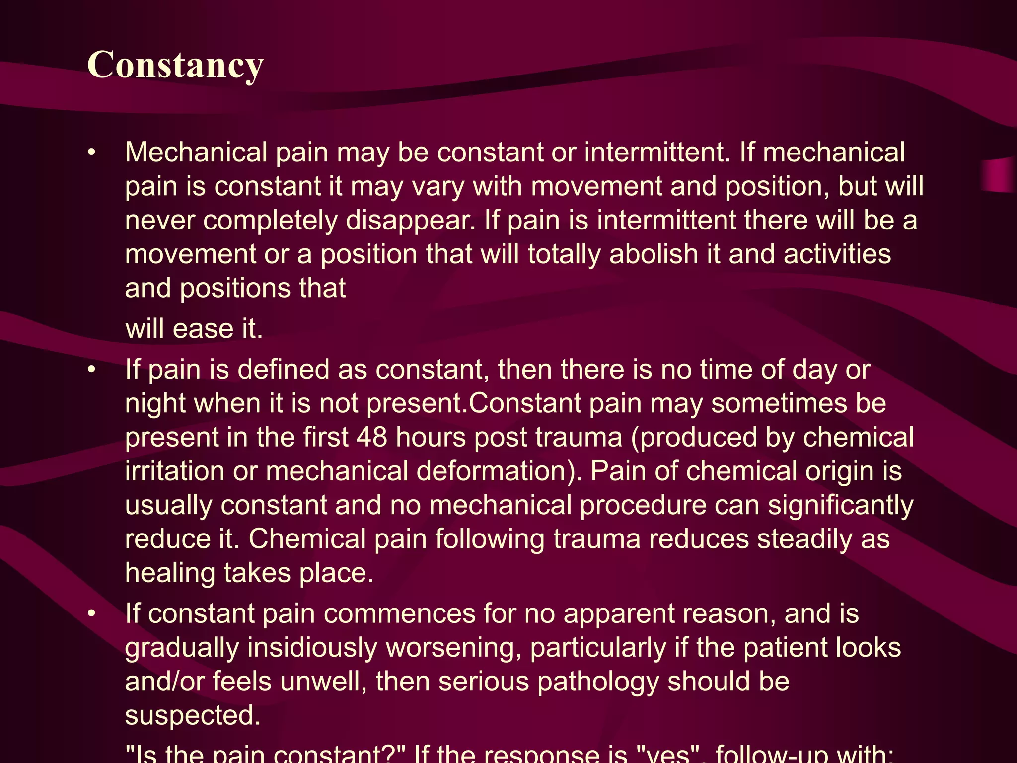 Constancy
• Mechanical pain may be constant or intermittent. If mechanical
pain is constant it may vary with movement and position, but will
never completely disappear. If pain is intermittent there will be a
movement or a position that will totally abolish it and activities
and positions that
will ease it.
• If pain is defined as constant, then there is no time of day or
night when it is not present.Constant pain may sometimes be
present in the first 48 hours post trauma (produced by chemical
irritation or mechanical deformation). Pain of chemical origin is
usually constant and no mechanical procedure can significantly
reduce it. Chemical pain following trauma reduces steadily as
healing takes place.
• If constant pain commences for no apparent reason, and is
gradually insidiously worsening, particularly if the patient looks
and/or feels unwell, then serious pathology should be
suspected.
 